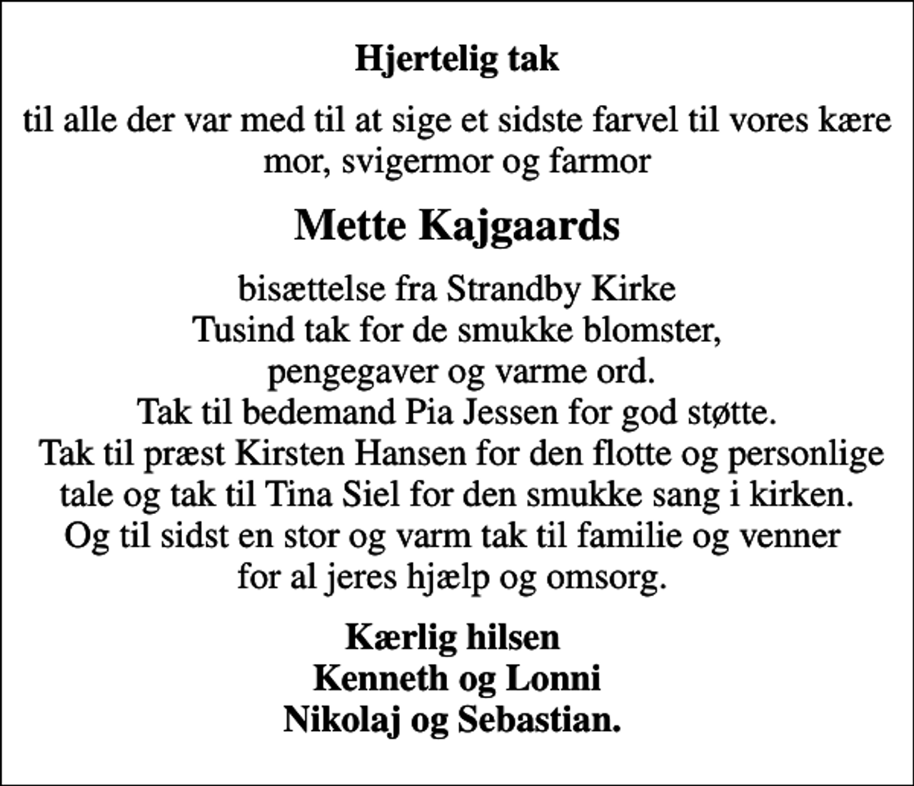 <p>Hjertelig tak<br />til alle der var med til at sige et sidste farvel til vores kære mor, svigermor og farmor<br />Mette Kajgaards<br />bisættelse fra Strandby Kirke Tusind tak for de smukke blomster, pengegaver og varme ord. Tak til bedemand Pia Jessen for god støtte. Tak til præst Kirsten Hansen for den flotte og personlige tale og tak til Tina Siel for den smukke sang i kirken. Og til sidst en stor og varm tak til familie og venner for al jeres hjælp og omsorg.<br />Kærlig hilsen Kenneth og Lonni Nikolaj og Sebastian.</p>
