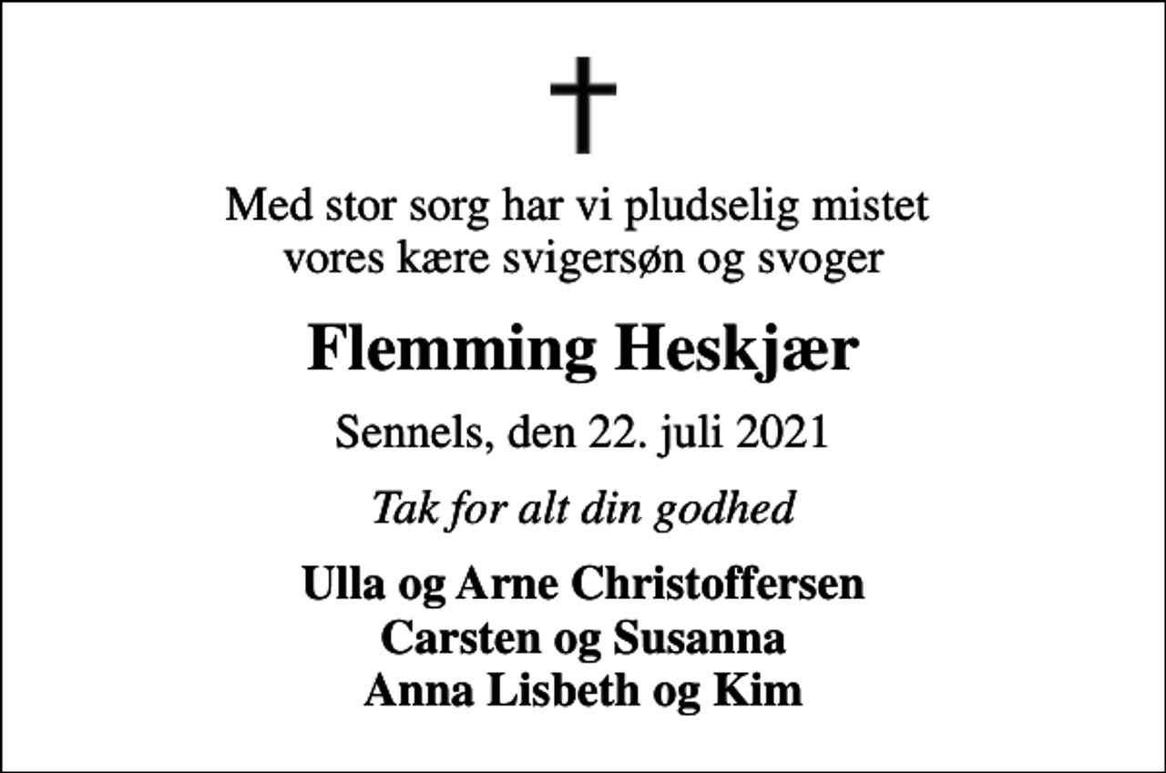 <p>Med stor sorg har vi pludselig mistet vores kære svigersøn og svoger<br />Flemming Heskjær<br />Sennels, den 22. juli 2021<br />Tak for alt din godhed<br />Ulla og Arne Christoffersen Carsten og Susanna Anna Lisbeth og Kim</p>