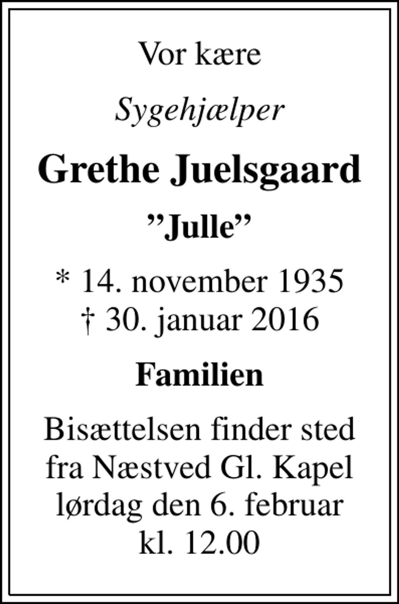 <p>Vor kære<br />Sygehjælper<br />Grethe Juelsgaard<br />Julle<br />* 14. november 1935<br />✝ 30. januar 2016<br />Familien<br />Bisættelsen finder sted fra Næstved Gl. Kapel lørdag den 6. februar kl. 12.00</p>