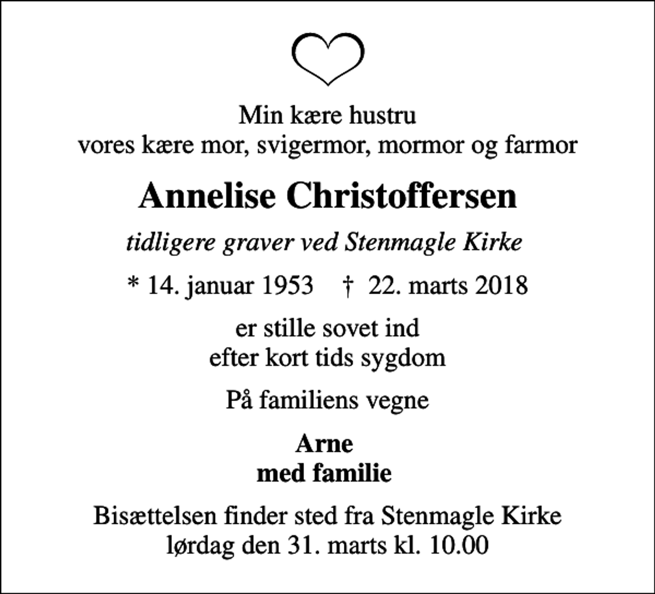 <p>Min kære hustru vores kære mor, svigermor, mormor og farmor<br />Annelise Christoffersen<br />tidligere graver ved Stenmagle Kirke<br />* 14. januar 1953 ✝ 22. marts 2018<br />er stille sovet ind efter kort tids sygdom<br />På familiens vegne<br />Arne med familie<br />Bisættelsen finder sted fra Stenmagle Kirke lørdag den 31. marts kl. 10.00</p>