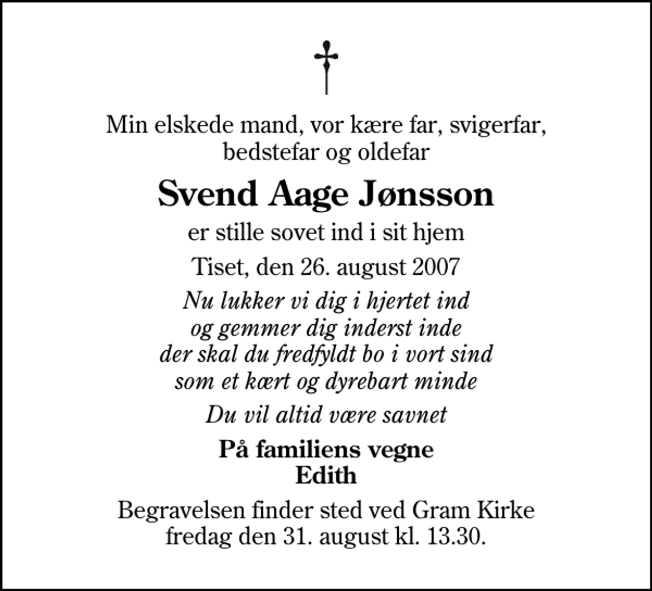 <p>Min elskede mand, vor kære far, svigerfar, bedstefar og oldefar<br />Svend Aage Jønsson<br />er stille sovet ind i sit hjem<br />Tiset, den 26. august 2007<br />Nu lukker vi dig i hjertet ind og gemmer dig inderst inde der skal du fredfyldt bo i vort sind som et kært og dyrebart minde<br />Du vil altid være savnet<br />På familiens vegne Edith<br />Begravelsen finder sted ved Gram Kirke fredag den 31. august kl. 13.30</p>