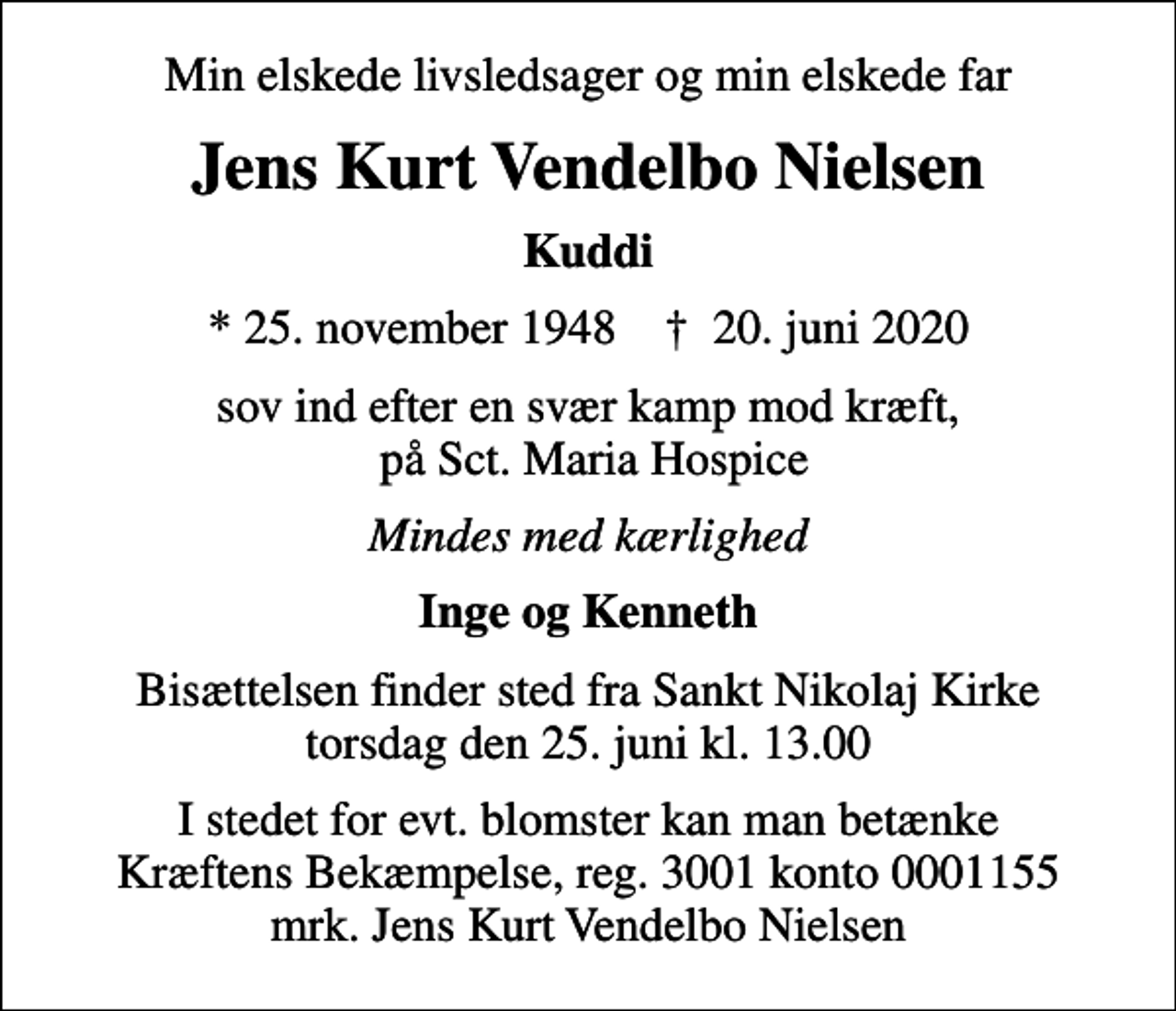 <p>Min elskede livsledsager og min elskede far<br />Jens Kurt Vendelbo Nielsen<br />Kuddi<br />* 25. november 1948 ✝ 20. juni 2020<br />sov ind efter en svær kamp mod kræft, på Sct. Maria Hospice<br />Mindes med kærlighed<br />Inge og Kenneth<br />Bisættelsen finder sted fra Sankt Nikolaj Kirke torsdag den 25. juni kl. 13.00<br />I stedet for evt. blomster kan man betænke<br />Kræftens Bekæmpelse reg.3001konto0001155mrk. Jens Kurt Vendelbo<br />Nielsen</p>