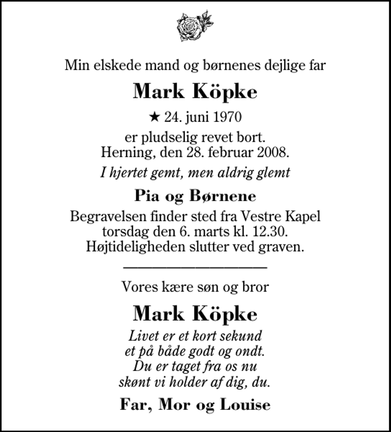 <p>Min elskede mand og børnenes dejlige far<br />Mark Köpke<br />* 24. juni 1970<br />er pludselig revet bort. Herning, den 28. februar 2008.<br />I hjertet gemt, men aldrig glemt<br />Pia og Børnene<br />Begravelsen finder sted fra Herning Vestre Kapel torsdag den 6. marts kl. 12.30 Højtideligheden slutter ved graven.<br />Vores kære søn og bror<br />Mark Köpke<br />Livet er et kort sekund et på både godt og ondt. Du er taget fra os nu skønt vi holder af dig, du.<br />Far, Mor og Louise</p>
