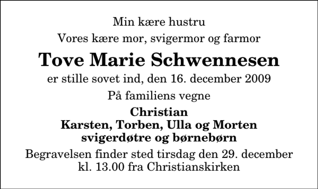 <p>Min kære hustru<br />Vores kære mor, svigermor og farmor<br />Tove Marie Schwennesen<br />er stille sovet ind, den 16. december 2009<br />På familiens vegne<br />Christian Karsten, Torben, Ulla og Morten svigerdøtre og børnebørn<br />Begravelsen finder sted tirsdag den 29. december kl. 13.00 fra Christianskirken</p>