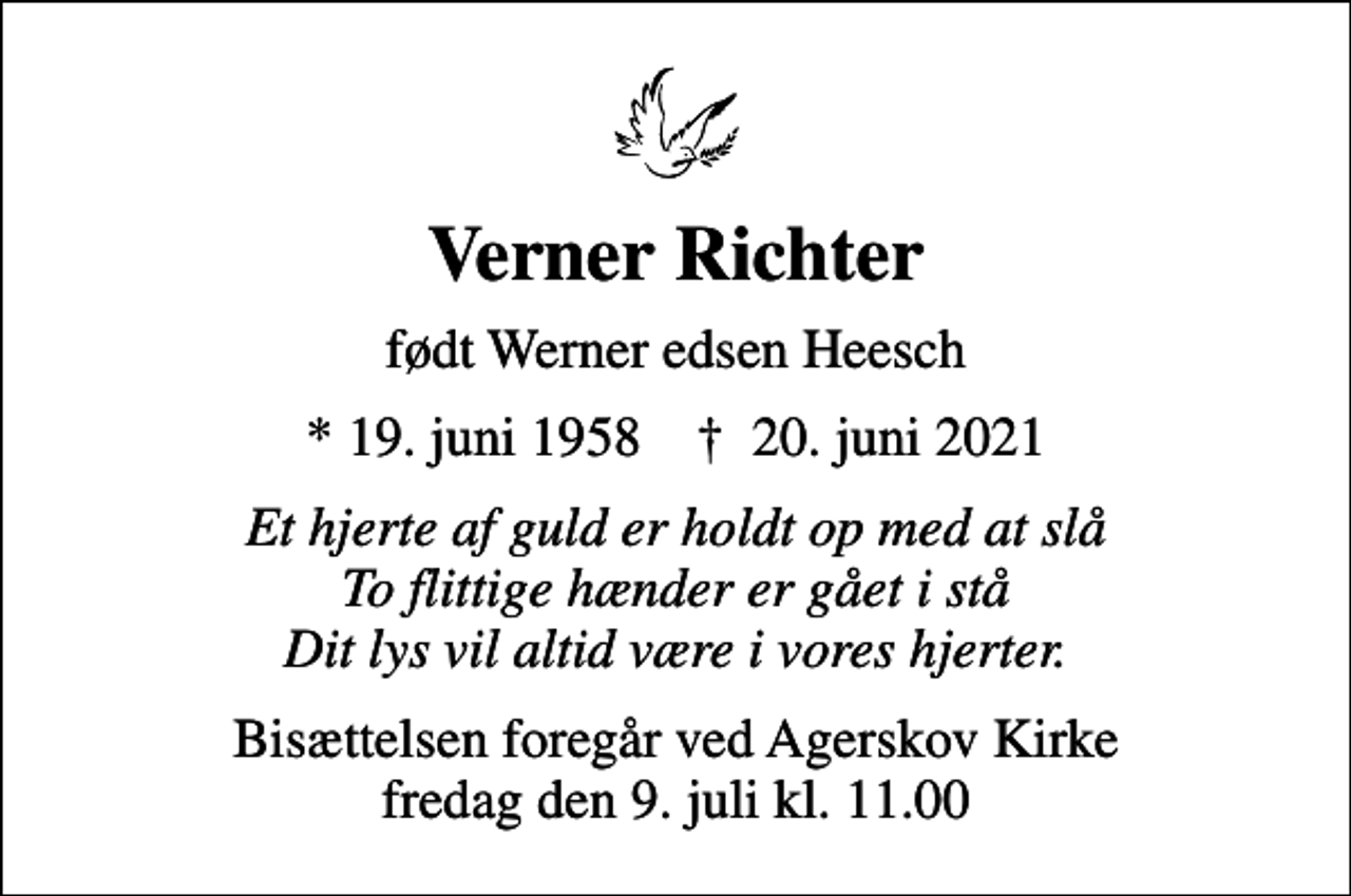<p>Verner Richter<br />født Werner edsen Heesch<br />* 19. juni 1958 ✝ 20. juni 2021<br />Et hjerte af guld er holdt op med at slå To flittige hænder er gået i stå Dit lys vil altid være i vores hjerter.<br />Bisættelsen foregår ved Agerskov Kirke fredag den 9. juli kl. 11.00</p>