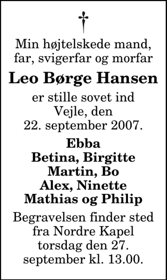 <p>Min højtelskede mand, far, svigerfar og morfar<br />Leo Børge Hansen<br />er stille sovet ind Vejle, den 22. september 2007.<br />Ebba Betina, Birgitte Martin, Bo Alex, Ninette Mathias og Philip<br />Begravelsen finder sted fra Nordre Kapel torsdag den 27. september kl. 13.00.</p>