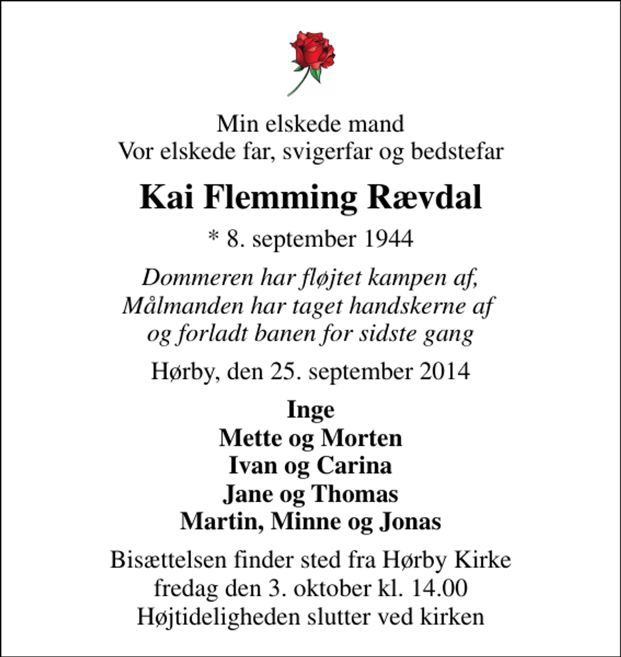 <p>Min elskede mand Vor elskede far, svigerfar og bedstefar<br />Kai Flemming Rævdal<br />* 8. september 1944<br />Dommeren har fløjtet kampen af, Målmanden har taget handskerne af og forladt banen for sidste gang<br />Hørby, den 25. september 2014<br />Inge Mette og Morten Ivan og Carina Jane og Thomas Martin, Minne og Jonas<br />Bisættelsen finder sted fra Hørby Kirke fredag den 3. oktober kl. 14.00 Højtideligheden slutter ved kirken</p>