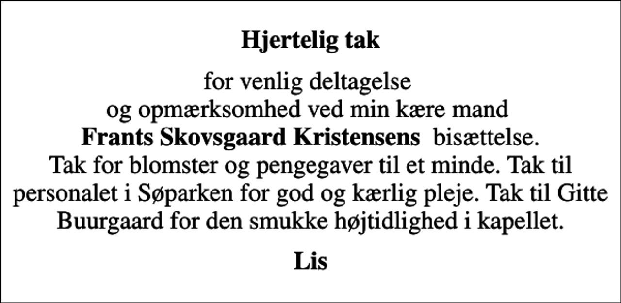 <p>Hjertelig tak<br />for venlig deltagelse og opmærksomhed ved min kære mand <em>Frants Skovsgaard Kristensens </em>bisættelse. Tak for blomster og pengegaver til et minde. Tak til personalet i Søparken for god og kærlig pleje. Tak til Gitte Buurgaard for den smukke højtidlighed i kapellet.<br />Lis</p>