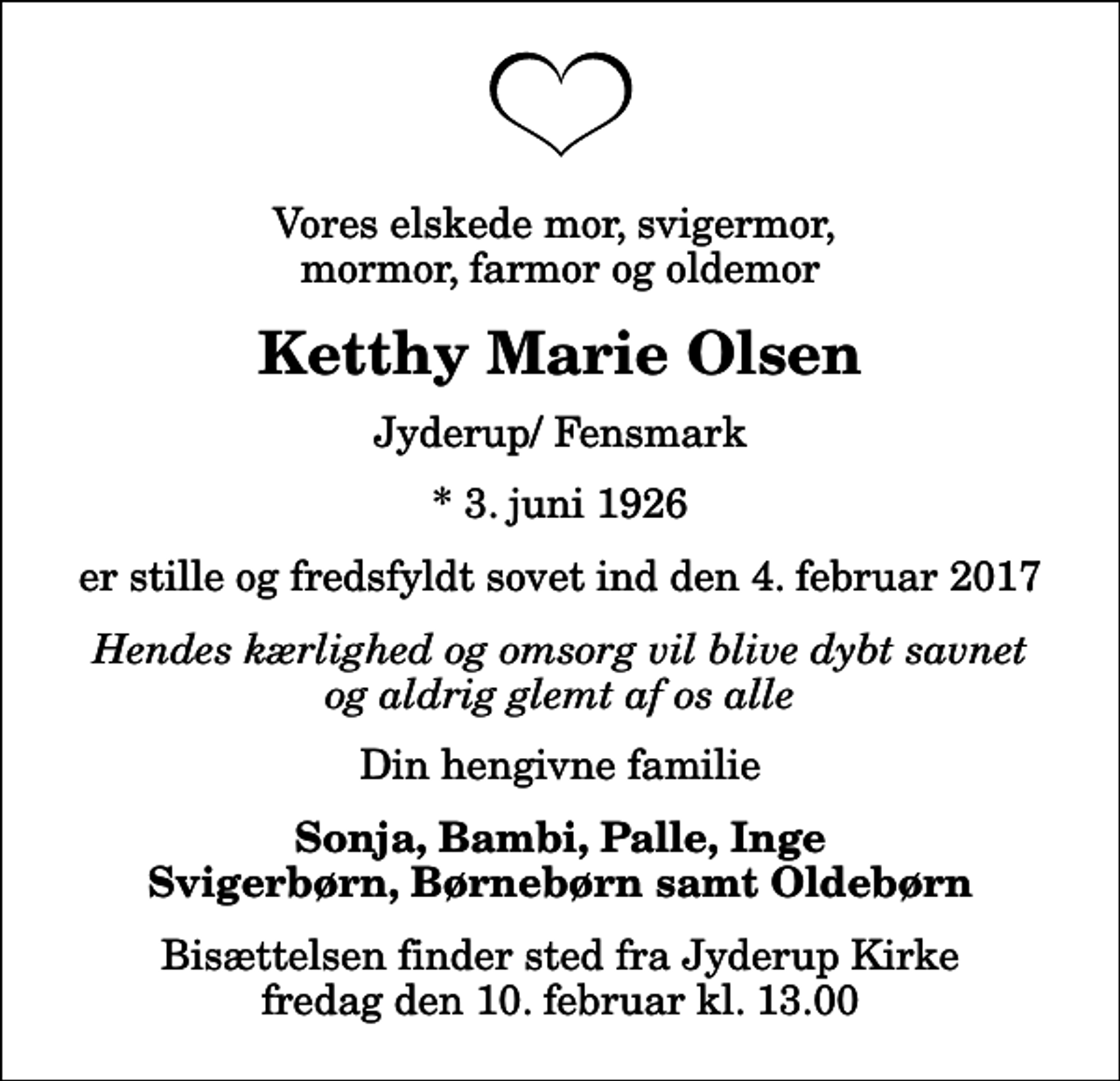 <p>Vores elskede mor, svigermor, mormor, farmor og oldemor<br />Ketthy Marie Olsen<br />Jyderup/ Fensmark<br />* 3. juni 1926<br />er stille og fredsfyldt sovet ind den 4. februar 2017<br />Hendes kærlighed og omsorg vil blive dybt savnet og aldrig glemt af os alle<br />Din hengivne familie<br />Sonja, Bambi, Palle, Inge Svigerbørn, Børnebørn samt Oldebørn<br />Bisættelsen finder sted fra Jyderup Kirke fredag den 10. februar kl. 13.00</p>