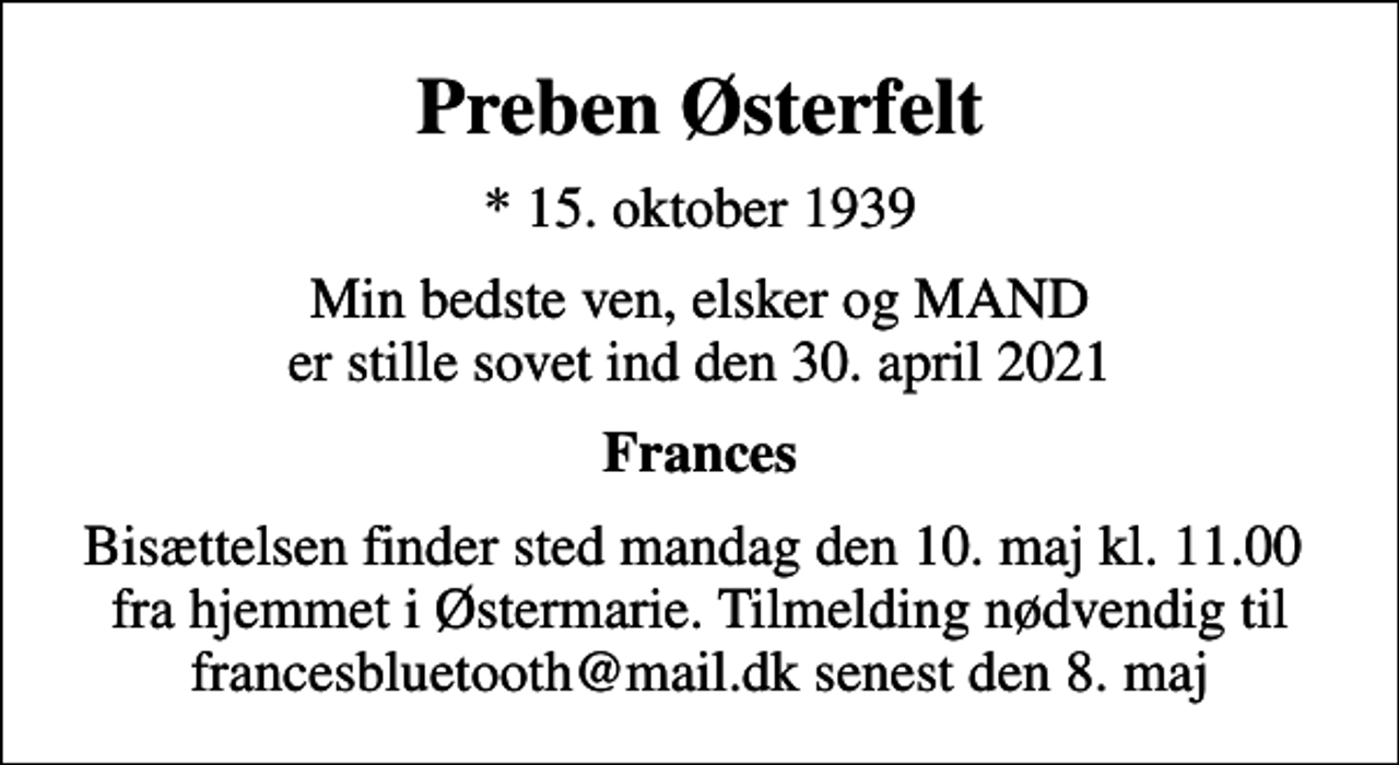 <p>Preben Østerfelt<br />* 15. oktober 1939<br />Min bedste ven, elsker og MAND er stille sovet ind den 30. april 2021<br />Frances<br />Bisættelsen finder sted mandag den 10. maj kl. 11.00 fra hjemmet i Østermarie. Tilmelding nødvendig til francesbluetooth@mail.dk senest den 8. maj</p>