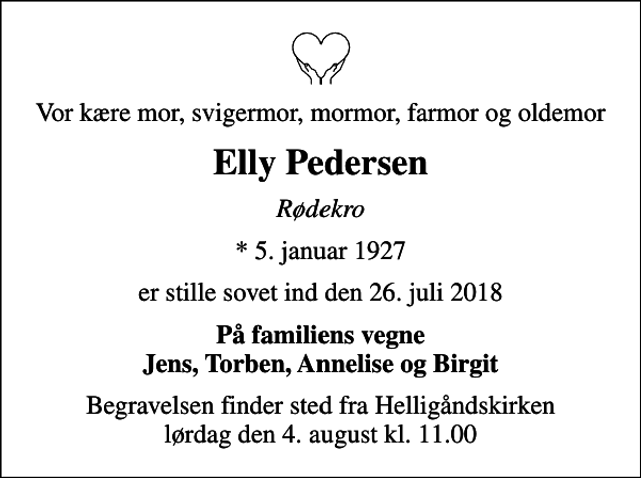 <p>Vor kære mor, svigermor, mormor, farmor og oldemor<br />Elly Pedersen<br />Rødekro<br />* 5. januar 1927<br />er stille sovet ind den 26. juli 2018<br />På familiens vegne Jens, Torben, Annelise og Birgit<br />Begravelsen finder sted fra Helligåndskirken lørdag den 4. august kl. 11.00</p>
