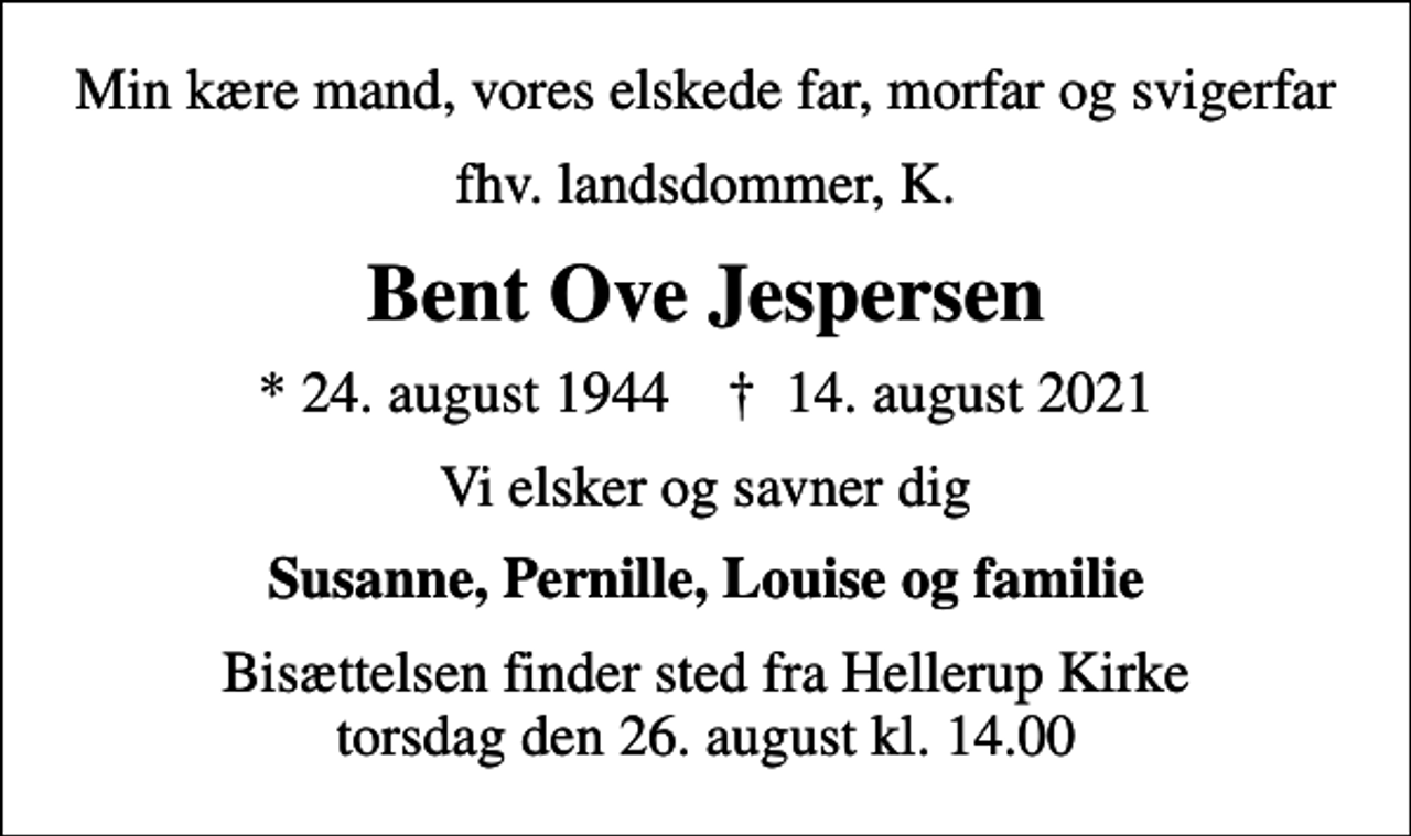 <p>Min kære mand, vores elskede far, morfar og svigerfar<br />fhv. landsdommer, K.<br />Bent Ove Jespersen<br />* 24. august 1944 ✝ 14. august 2021<br />Vi elsker og savner dig<br />Susanne, Pernille, Louise og familie<br />Bisættelsen finder sted fra Hellerup Kirke torsdag den 26. august kl. 14.00</p>