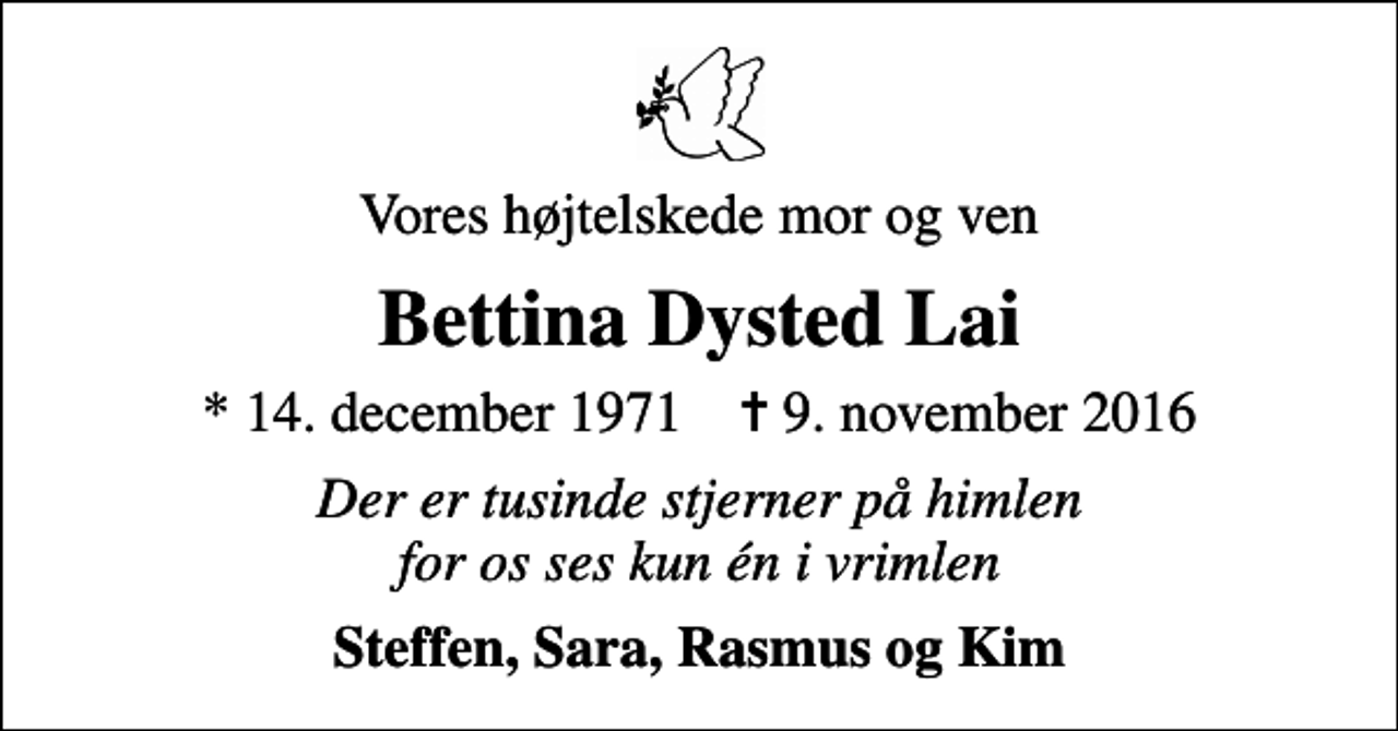 <p>Vores højtelskede mor og ven<br />Bettina Dysted Lai<br />* 14. december 1971 ✝ 9. november 2016<br />Der er tusinde stjerner på himlen for os ses kun én i vrimlen<br />Steffen, Sara, Rasmus og Kim</p>