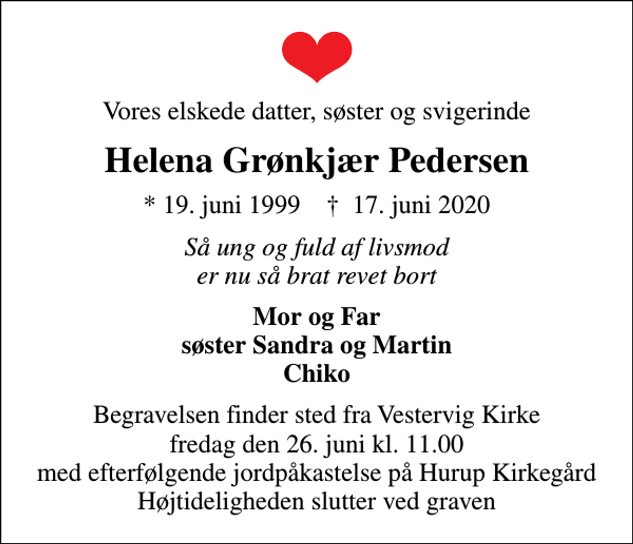 <p>Vores elskede datter, søster og svigerinde<br />Helena Grønkjær Pedersen<br />* 19. juni 1999 ✝ 17. juni 2020<br />Så ung og fuld af livsmod er nu så brat revet bort<br />Mor og Far søster Sandra og Martin Chiko<br />Begravelsen finder sted fra Vestervig Kirke fredag den 26. juni kl. 11.00 med efterfølgende jordpåkastelse på Hurup Kirkegård Højtideligheden slutter ved graven</p>