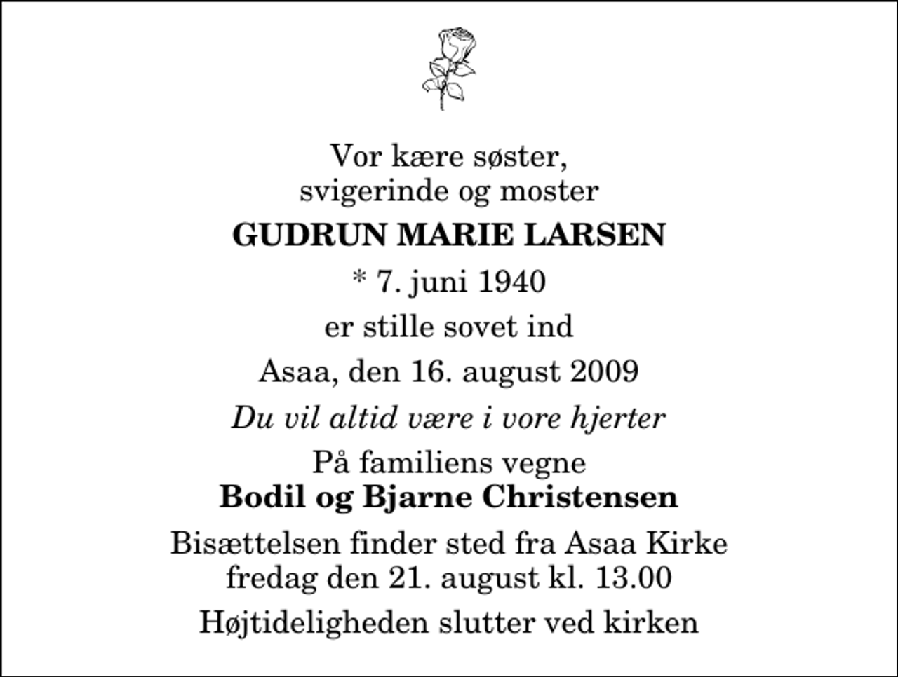 <p>Vor kære søster, svigerinde og moster<br />Gudrun Marie Larsen<br />* 7. juni 1940<br />er stille sovet ind<br />Asaa, den 16. august 2009<br />Du vil altid være i vore hjerter<br />På familiens vegne<br />Bodil og Bjarne Christensen<br />Bisættelsen finder sted fra Aså Kirke fredag den 21. august kl. 13.00 Højtideligheden slutter ved kirken</p>
