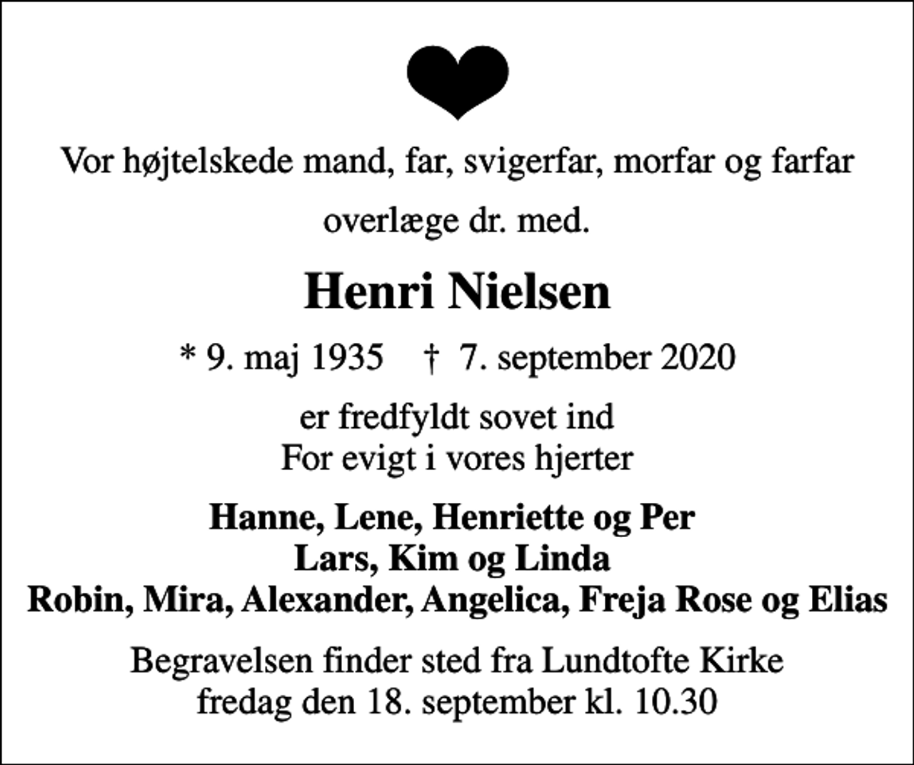 <p>Vor højtelskede mand, far, svigerfar, morfar og farfar<br />overlæge dr. med.<br />Henri Nielsen<br />* 9. maj 1935 ✝ 7. september 2020<br />er fredfyldt sovet ind For evigt i vores hjerter<br />Hanne, Lene, Henriette og Per Lars, Kim og Linda Robin, Mira, Alexander, Angelica, Freja Rose og Elias<br />Begravelsen finder sted fra Lundtofte Kirke fredag den 18. september kl. 10.30</p>