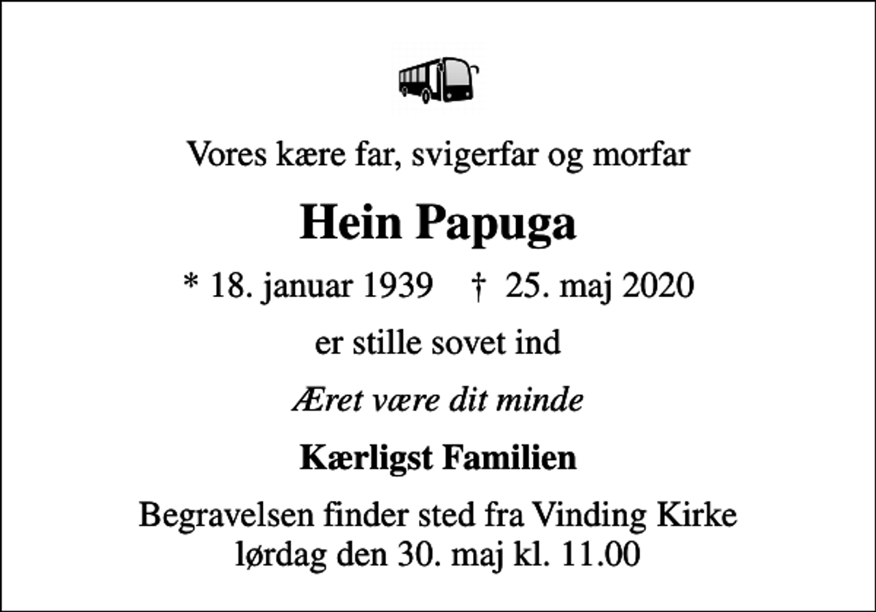 <p>Vores kære far, svigerfar og morfar<br />Hein Papuga<br />* 18. januar 1939 ✝ 25. maj 2020<br />er stille sovet ind<br />Æret være dit minde<br />Kærligst Familien<br />Begravelsen finder sted fra Vinding Kirke lørdag den 30. maj kl. 11.00</p>