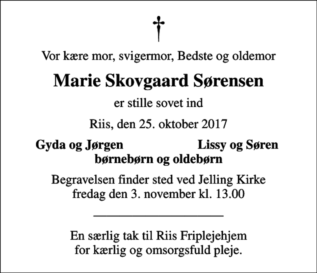 <p>Vor kære mor, svigermor, Bedste og oldemor<br />Marie Skovgaard Sørensen<br />er stille sovet ind<br />Riis, den 25. oktober 2017<br />Gyda og Jørgen<br />Lissy og Søren<br />Begravelsen finder sted ved Jelling Kirke fredag den 3. november kl. 13.00<br />En særlig tak til Riis Friplejehjem for kærlig og omsorgsfuld pleje.</p>