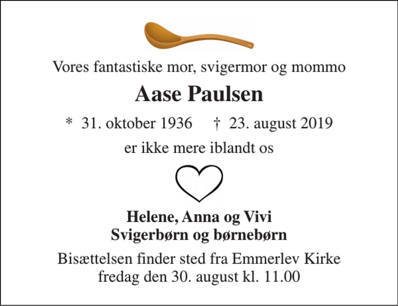 <p>Vores fantastiske mor, svigermor og mommo<br />Aase Paulsen<br />*​ 31. oktober 1936​ †​ 23. august 2019<br />er ikke mere iblandt os<br />Helene, Anna og Vivi Svigerbørn og børnebørn<br />Bisættelsen finder sted fra Emmerlev Kirke fredag den 30. august kl. 11.00</p>
