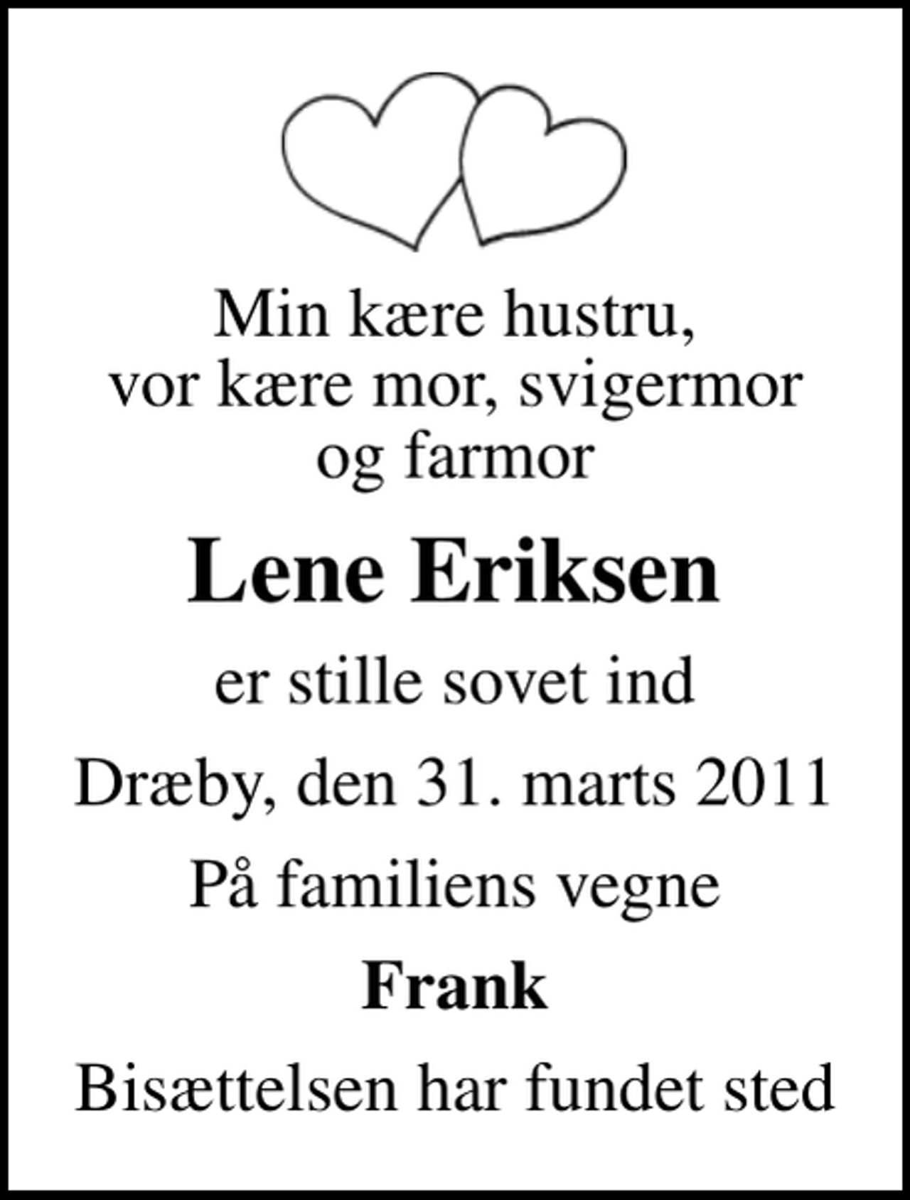 <p>Min kære hustru, vor kære mor, svigermor og farmor<br />Lene Eriksen<br />er stille sovet ind<br />Dræby, den 31. marts 2011<br />På familiens vegne<br />Frank<br />Bisættelsen har fundet sted</p>