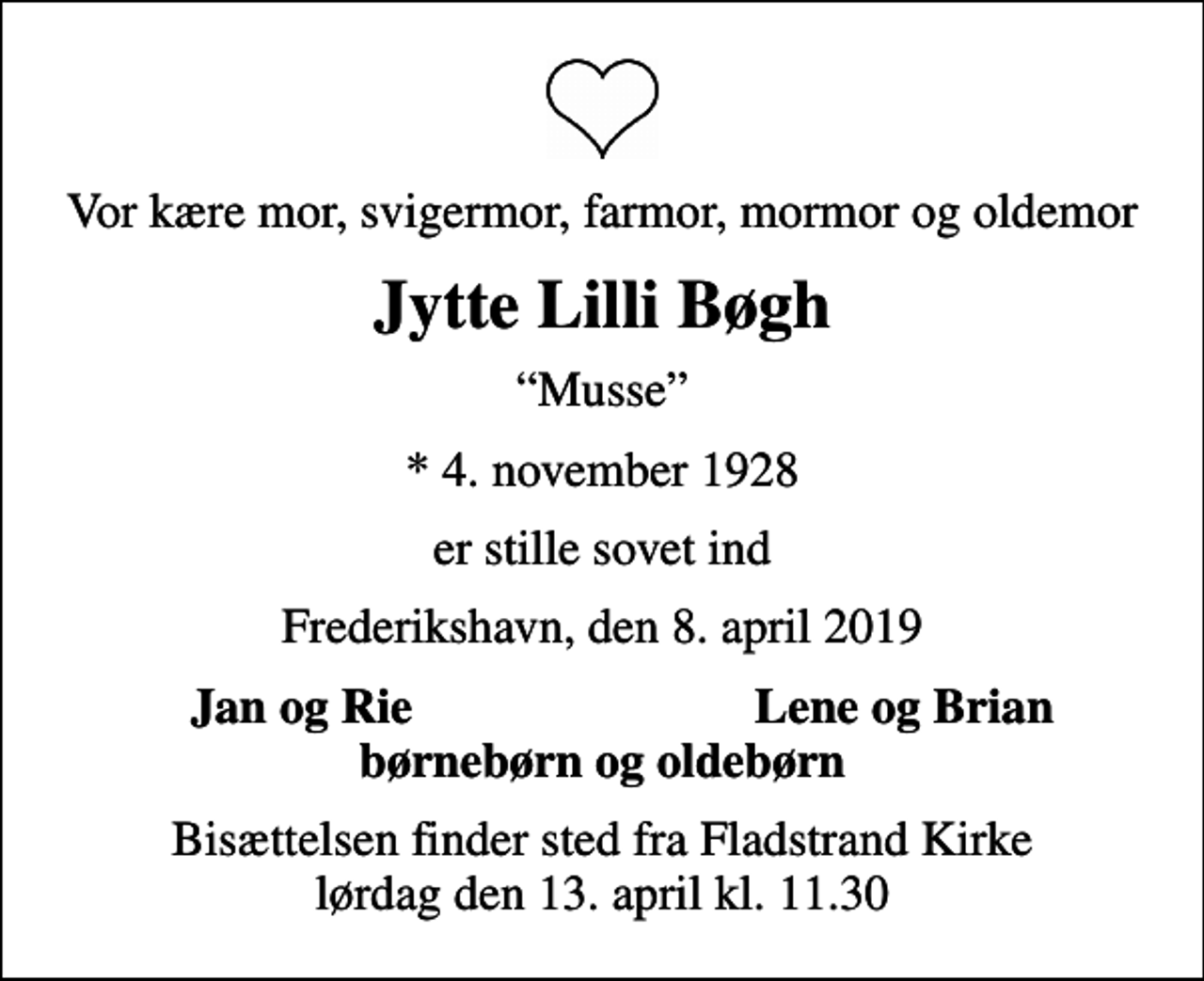 <p>Vor kære mor, svigermor, farmor, mormor og oldemor<br />Jytte Lilli Bøgh<br />Musse<br />* 4. november 1928<br />er stille sovet ind<br />Frederikshavn, den 8. april 2019<br />Jan og Rie<br />Lene og Brian<br />Bisættelsen finder sted fra Fladstrand Kirke lørdag den 13. april kl. 11.30</p>