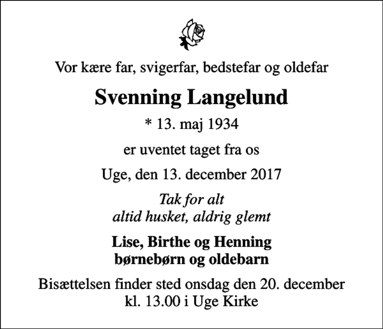 <p>Vor kære far, svigerfar, bedstefar og oldefar<br />Svenning Langelund<br />* 13. maj 1934<br />er uventet taget fra os<br />Uge, den 13. december 2017<br />Tak for alt altid husket, aldrig glemt<br />Lise, Birthe og Henning børnebørn og oldebarn<br />Bisættelsen finder sted onsdag den 20. december kl. 13.00 i Uge Kirke</p>