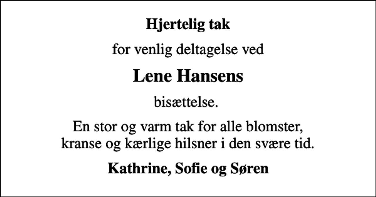 <p>Hjertelig tak<br />for venlig deltagelse ved<br />Lene Hansens<br />bisættelse.<br />En stor og varm tak for alle blomster, kranse og kærlige hilsner i den svære tid.<br />Kathrine, Sofie og Søren</p>