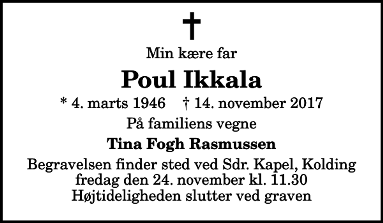 <p>Min kære far<br />Poul Ikkala<br />* 4. marts 1946 ✝ 14. november 2017<br />På familiens vegne<br />Tina Fogh Rasmussen<br />Begravelsen finder sted ved Sdr. Kapel, Kolding fredag den 24. november kl. 11.30 Højtideligheden slutter ved graven</p>