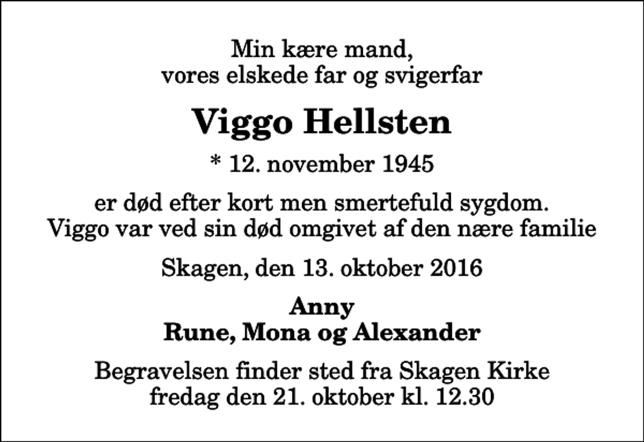 <p>Min kære mand, vores elskede far og svigerfar<br />Viggo Hellsten<br />* 12. november 1945<br />er død efter kort men smertefuld sygdom. Viggo var ved sin død omgivet af den nære familie<br />Skagen, den 13. oktober 2016<br />Anny Rune, Mona og Alexander<br />Begravelsen finder sted fra Skagen Kirke fredag den 21. oktober kl. 12.30</p>