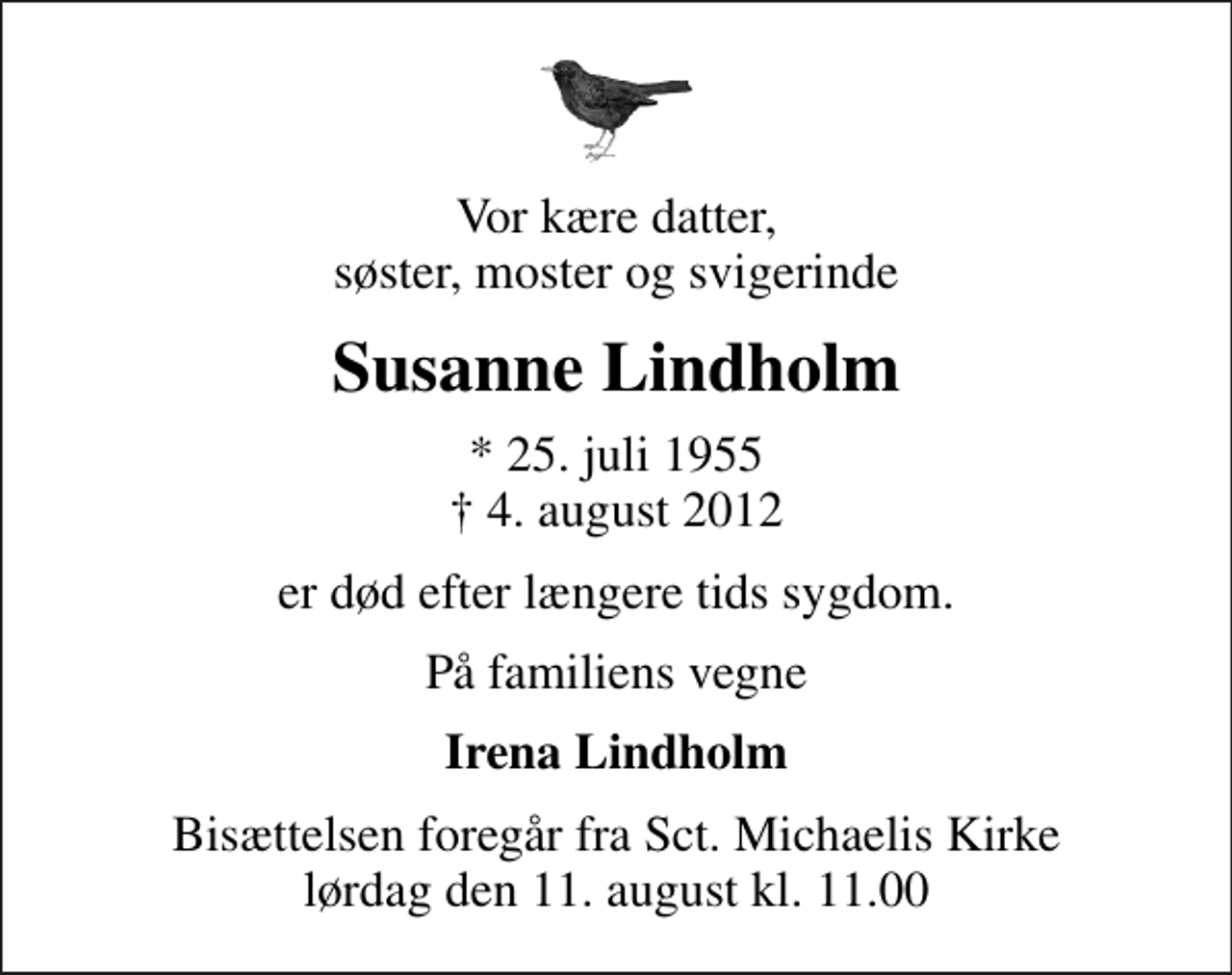 <p>Vor kære datter, søster, moster og svigerinde<br />Susanne Lindholm<br />* 25. juli 1955<br />✝ 4. august 2012<br />er død efter længere tids sygdom.<br />På familiens vegne<br />Irena Lindholm<br />Bisættelsen foregår fra Sankt Michaelis Kirke lørdag den 11. august kl. 11.00</p>