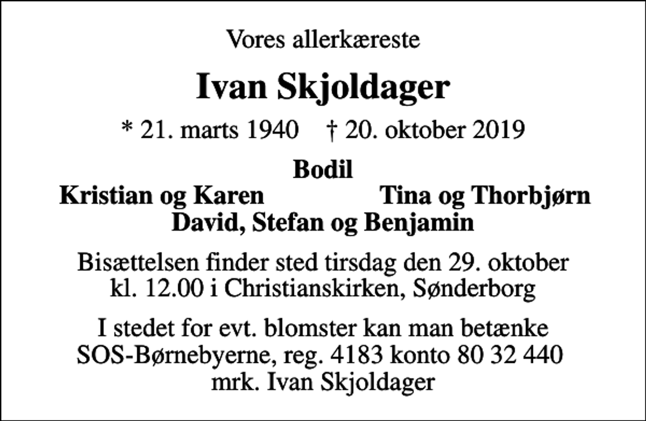 <p>Vores allerkæreste<br />Ivan Skjoldager<br />* 21. marts 1940 ✝ 20. oktober 2019<br />Bodil<br />Kristian og Karen<br />Tina og Thorbjørn<br />Bisættelsen finder sted tirsdag den 29. oktober kl. 12.00 i Christianskirken, Sønderborg<br />I stedet for evt. blomster kan man betænke<br />SOS-Børnebyerne reg.4183konto8032440mrk. Ivan<br />Skjoldager</p>