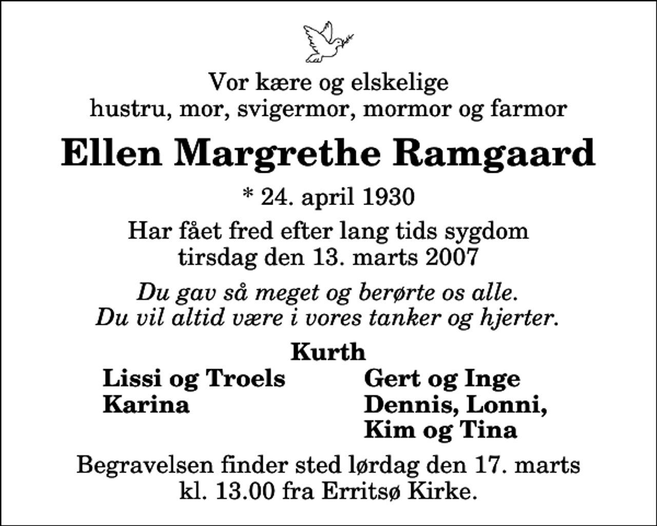 <p>Vor kære og elskelige hustru, mor, svigermor, mormor og farmor<br />Ellen Margrethe Ramgaard<br />* 24. april 1930<br />Har fået fred efter lang tids sygdom tirsdag den 13. marts 2007<br />Du gav så meget og berørte os alle. Du vil altid være i vores tanker og hjerter.<br />Kurth<br />Lissi og Troels<br />Gert og Inge<br />Karina<br />Dennis, Lonni,<br />Kim og Tina<br />Begravelsen finder sted lørdag den 17. marts kl. 13.00 fra Erritsø Kirke</p>