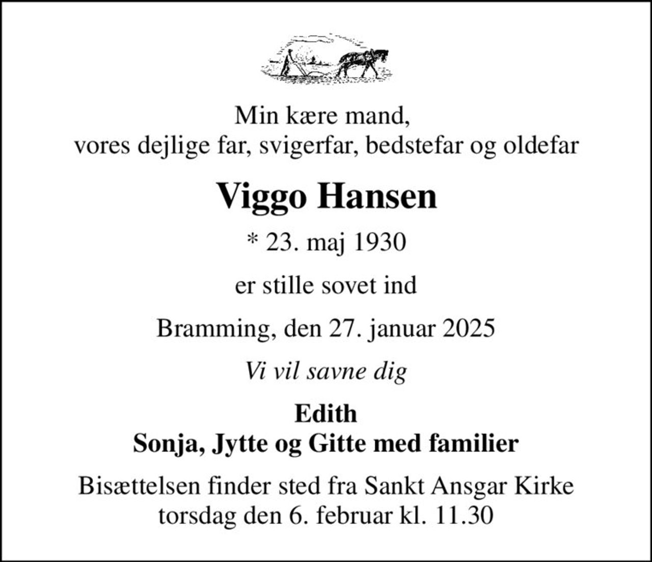 Min kære mand,  vores dejlige far, svigerfar, bedstefar og oldefar
Viggo Hansen
* 23. maj 1930
er stille sovet ind
Bramming, den 27. januar 2025
Vi vil savne dig
Edith Sonja, Jytte og Gitte med familier
Bisættelsen finder sted fra Sankt Ansgar Kirke  torsdag den 6. februar kl. 11.30