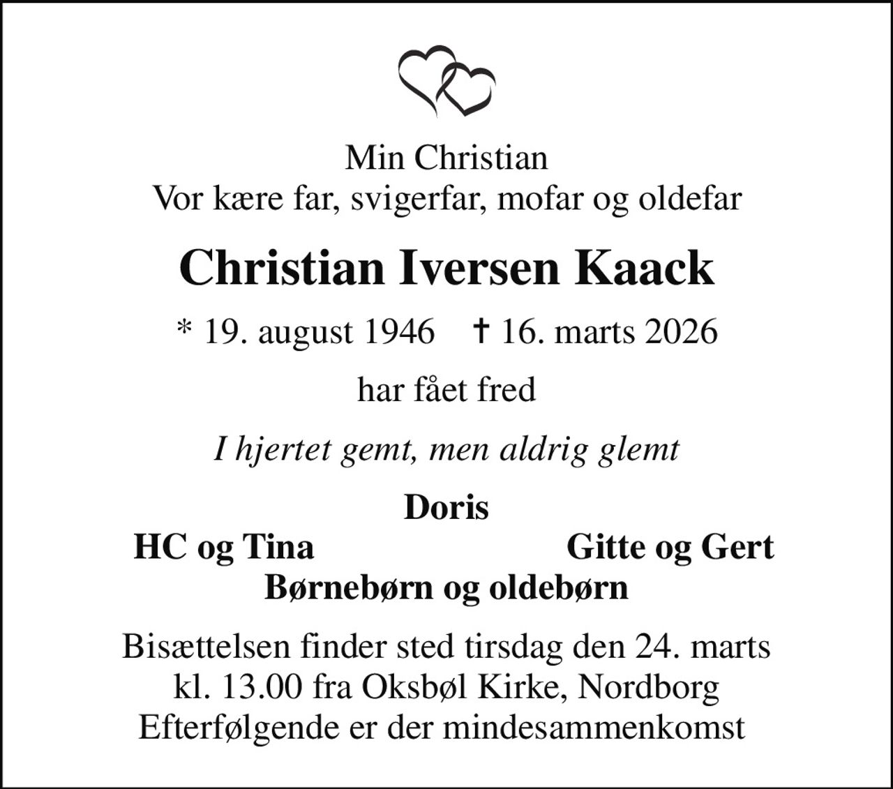 Min Christian Vor kære far, svigerfar, mofar og oldefar
Christian Iversen Kaack
* 19. august 1946    ✝ 16. marts 2026
har fået fred
I hjertet gemt, men aldrig glemt
Doris
HC og Tina
Gitte og Gert
Bisættelsen finder sted tirsdag den 24. marts kl. 13.00 fra Oksbøl Kirke, Nordborg Efterfølgende er der mindesammenkomst