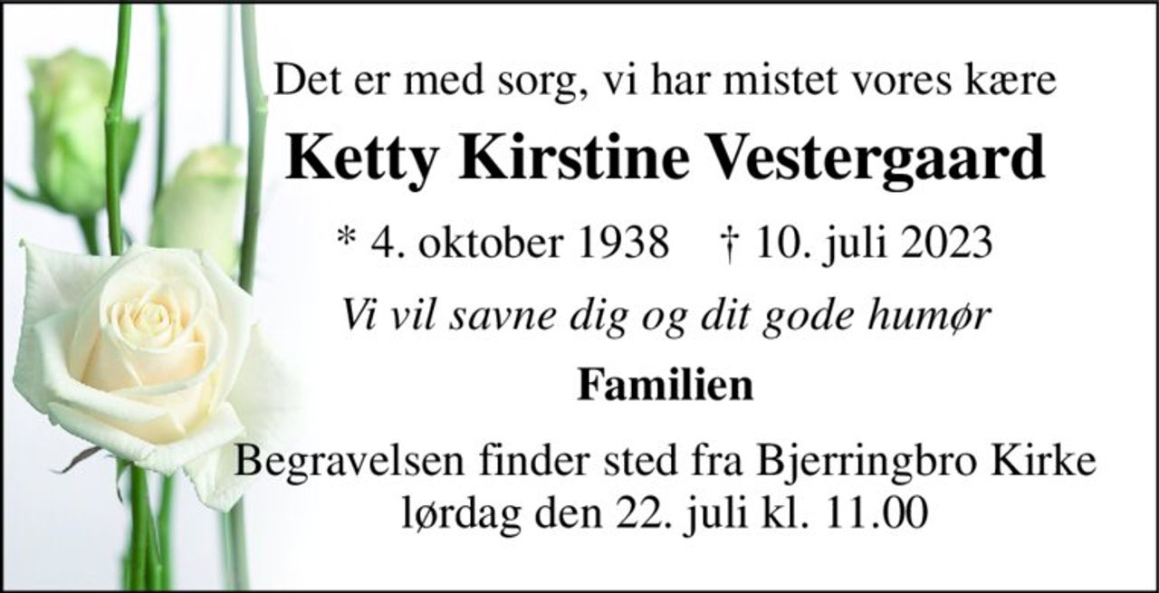 Det er med sorg, vi har mistet vores kære 
Ketty Kirstine Vestergaard 
*​ 4. oktober 1938​    †​ 10. juli 2023 
Vi vil savne dig og dit gode humør 
Familien 
Begravelsen finder sted fra Bjerringbro Kirke lørdag den 22. juli kl. 11.00