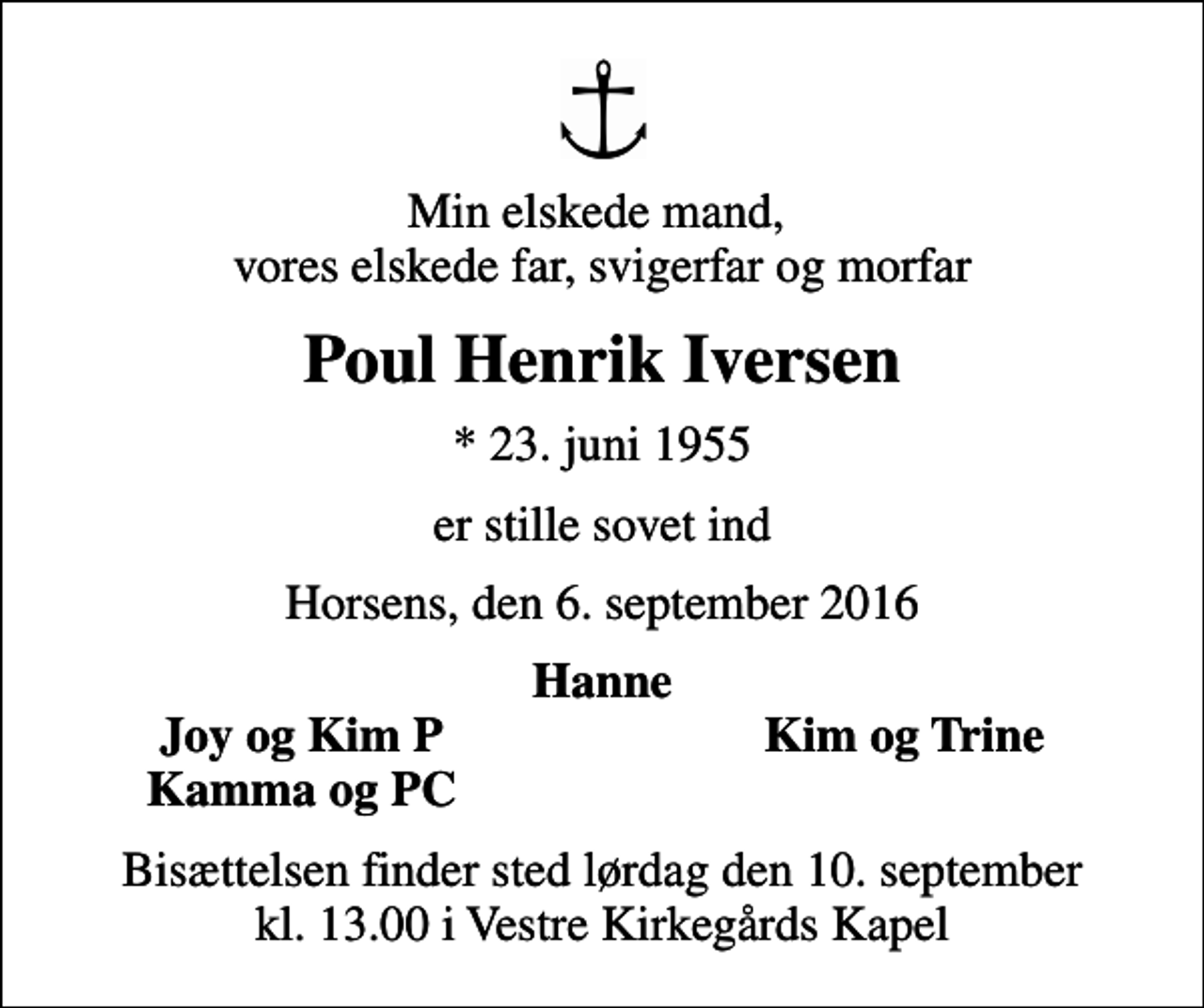 <p>Min elskede mand, vores elskede far, svigerfar og morfar<br />Poul Henrik Iversen<br />* 23. juni 1955<br />er stille sovet ind<br />Horsens, den 6. september 2016<br />Hanne<br />Joy og Kim P<br />Kim og Trine<br />Kamma og PC<br />Bisættelsen finder sted lørdag den 10. september kl. 13.00 i Vestre Kirkegårds Kapel</p>
