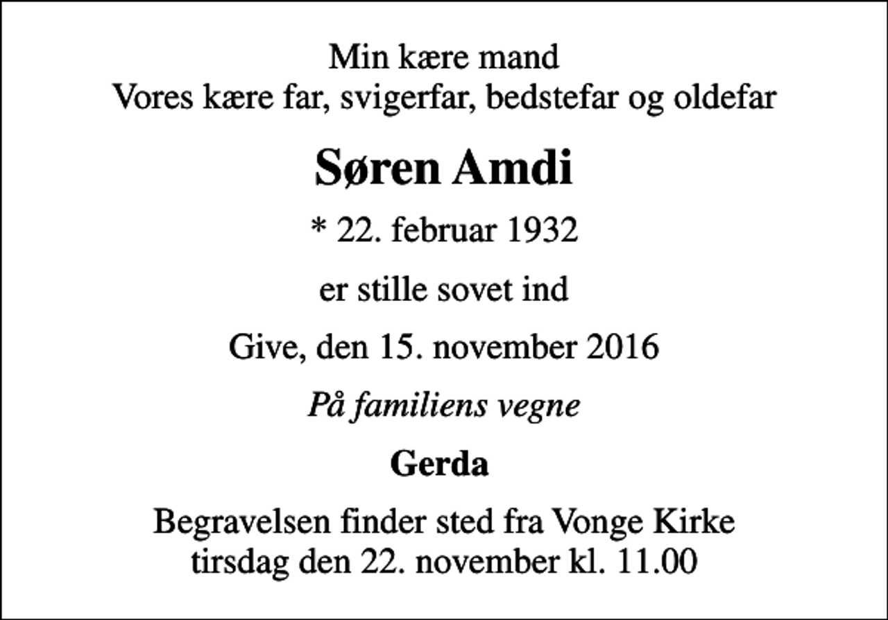 <p>Min kære mand Vores kære far, svigerfar, bedstefar og oldefar<br />Søren Amdi<br />* 22. februar 1932<br />er stille sovet ind<br />Give, den 15. november 2016<br />På familiens vegne<br />Gerda<br />Begravelsen finder sted fra Vonge Kirke tirsdag den 22. november kl. 11.00</p>