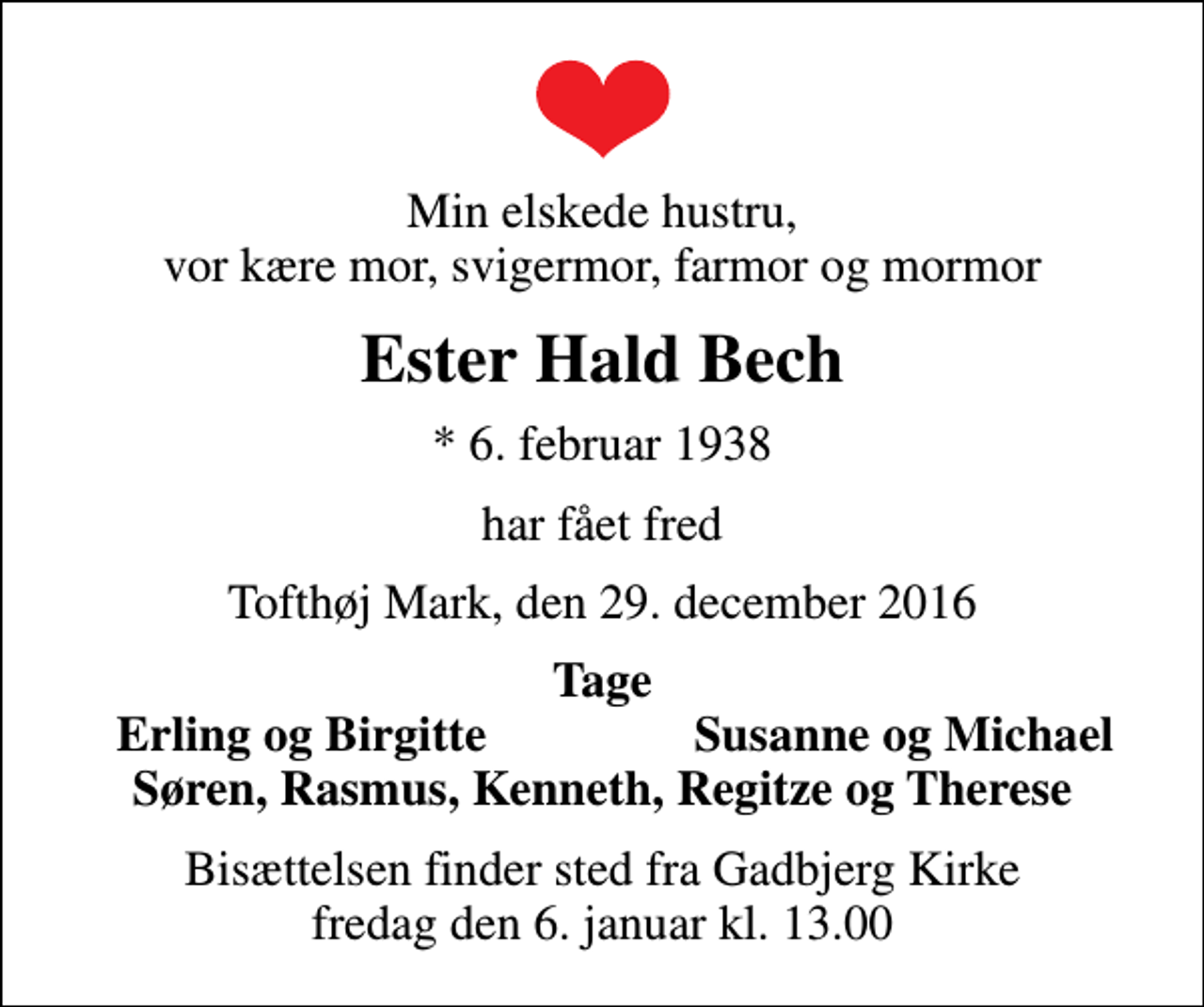 <p>Min elskede hustru, vor kære mor, svigermor, farmor og mormor<br />Ester Hald Bech<br />* 6. februar 1938<br />har fået fred<br />Tofthøj Mark, den 29. december 2016<br />Tage<br />Erling og Birgitte<br />Susanne og Michael<br />Bisættelsen finder sted fra Gadbjerg Kirke fredag den 6. januar kl. 13.00</p>