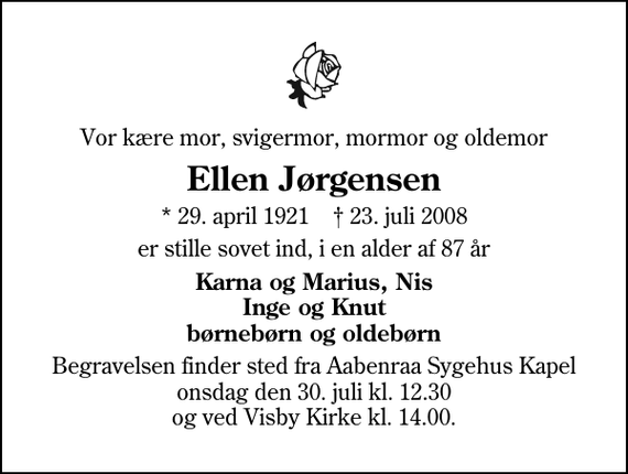 <p>Vor kære mor, svigermor, mormor og oldemor<br />Ellen Jørgensen<br />* 29. april 1921 ✝ 23. juli 2008<br />er stille sovet ind, i en alder af 87 år<br />Karna og Marius, Nis Inge og Knut børnebørn og oldebørn<br />Begravelsen finder sted fra Aabenraa Sygehus Kapel onsdag den 30. juli kl. 12.30 og ved Visby Kirke kl. 14.00.</p>