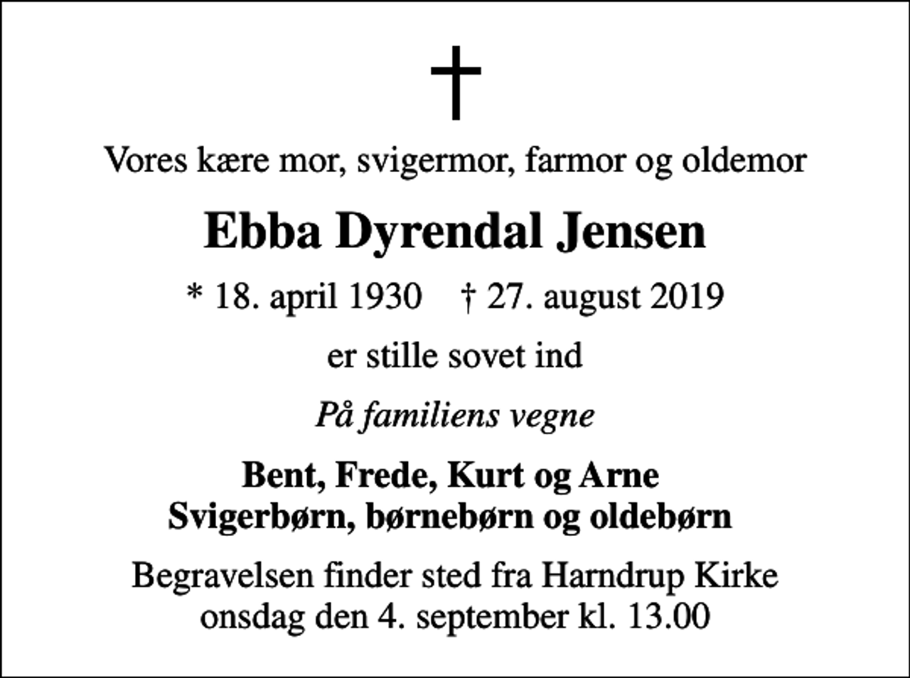<p>Vores kære mor, svigermor, farmor og oldemor<br />Ebba Dyrendal Jensen<br />* 18. april 1930 ✝ 27. august 2019<br />er stille sovet ind<br />På familiens vegne<br />Bent, Frede, Kurt og Arne Svigerbørn, børnebørn og oldebørn<br />Begravelsen finder sted fra Harndrup Kirke onsdag den 4. september kl. 13.00</p>