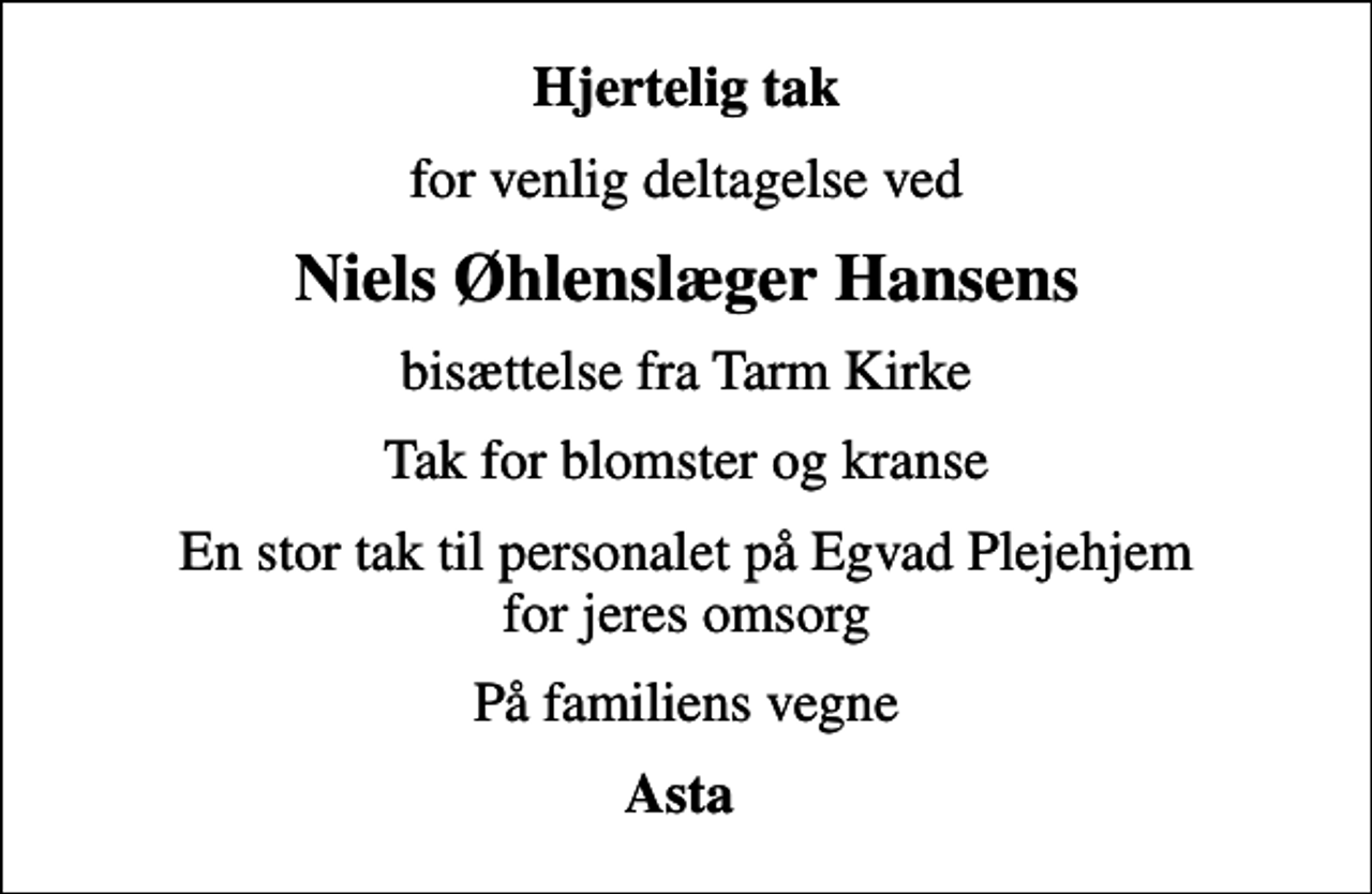 <p>Hjertelig tak<br />for venlig deltagelse ved<br />Niels Øhlenslæger Hansens<br />bisættelse fra Tarm Kirke<br />Tak for blomster og kranse<br />En stor tak til personalet på Egvad Plejehjem for jeres omsorg<br />På familiens vegne<br />Asta</p>