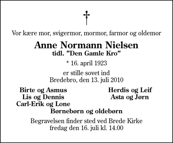 <p>Vor kære mor, svigermor, mormor, farmor og oldemor<br />Anne Normann Nielsen<br />tidl. Den Gamle Kro<br />* 16. april 1923<br />er stille sovet ind Bredebro, den 13. juli 2010<br />Birte og Asmus<br />Herdis og Leif<br />Lis og Dennis<br />Asta og Jørn<br />Carl-Erik og Lone<br />Begravelsen finder sted ved Brede Kirke fredag den 16. juli kl. 14.00</p>