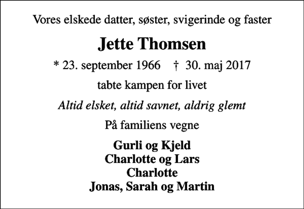 <p>Vores elskede datter, søster, svigerinde og faster<br />Jette Thomsen<br />* 23. september 1966 ✝ 30. maj 2017<br />tabte kampen for livet<br />Altid elsket, altid savnet, aldrig glemt<br />På familiens vegne<br />Gurli og Kjeld Charlotte og Lars Charlotte Jonas, Sarah og Martin</p>