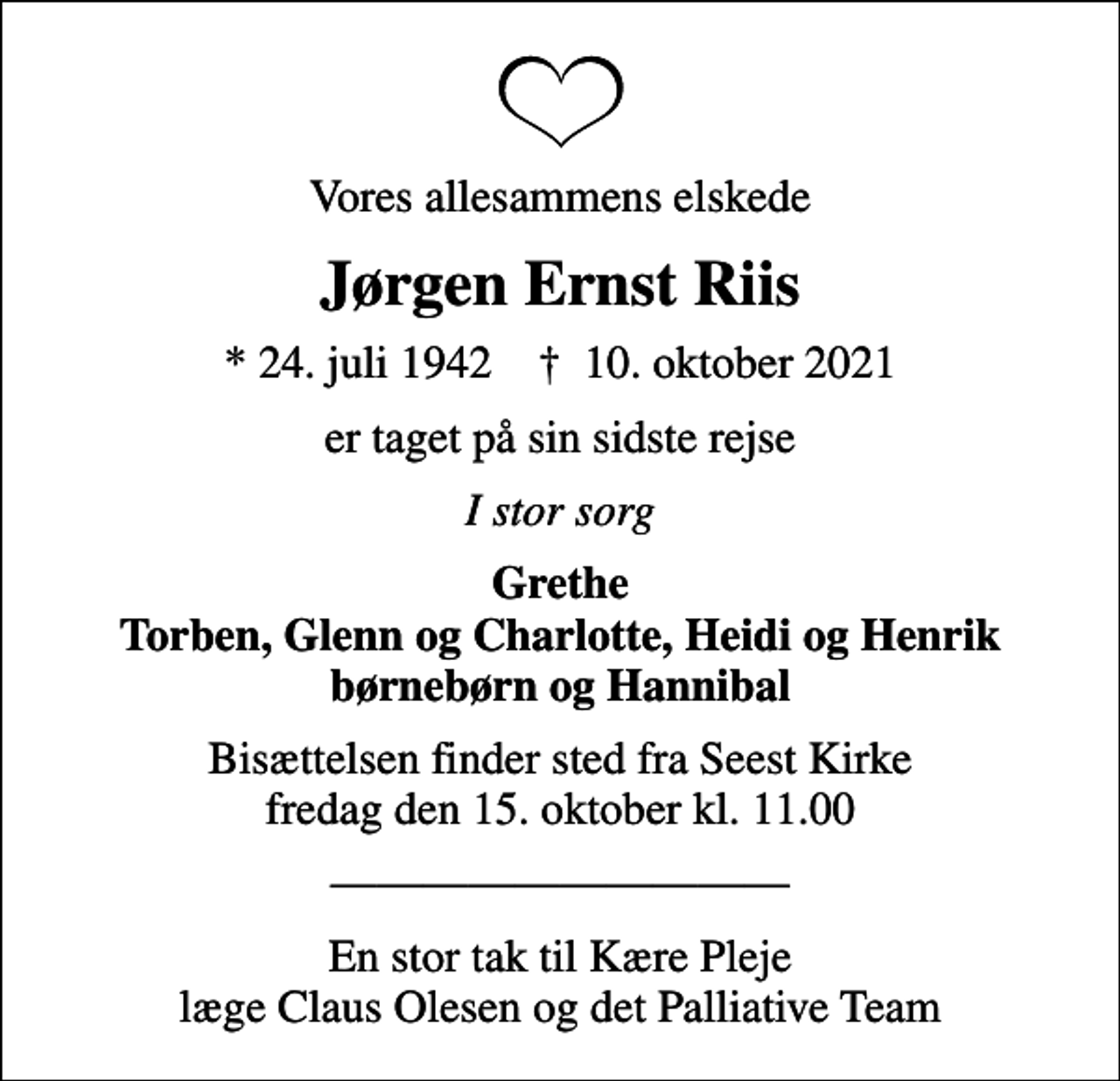 <p>Vores allesammens elskede<br />Jørgen Ernst Riis<br />* 24. juli 1942 ✝ 10. oktober 2021<br />er taget på sin sidste rejse<br />I stor sorg<br />Grethe Torben, Glenn og Charlotte, Heidi og Henrik børnebørn og Hannibal<br />Bisættelsen finder sted fra Seest Kirke fredag den 15. oktober kl. 11.00<br />En stor tak til Kære Pleje læge Claus Olesen og det Palliative Team</p>