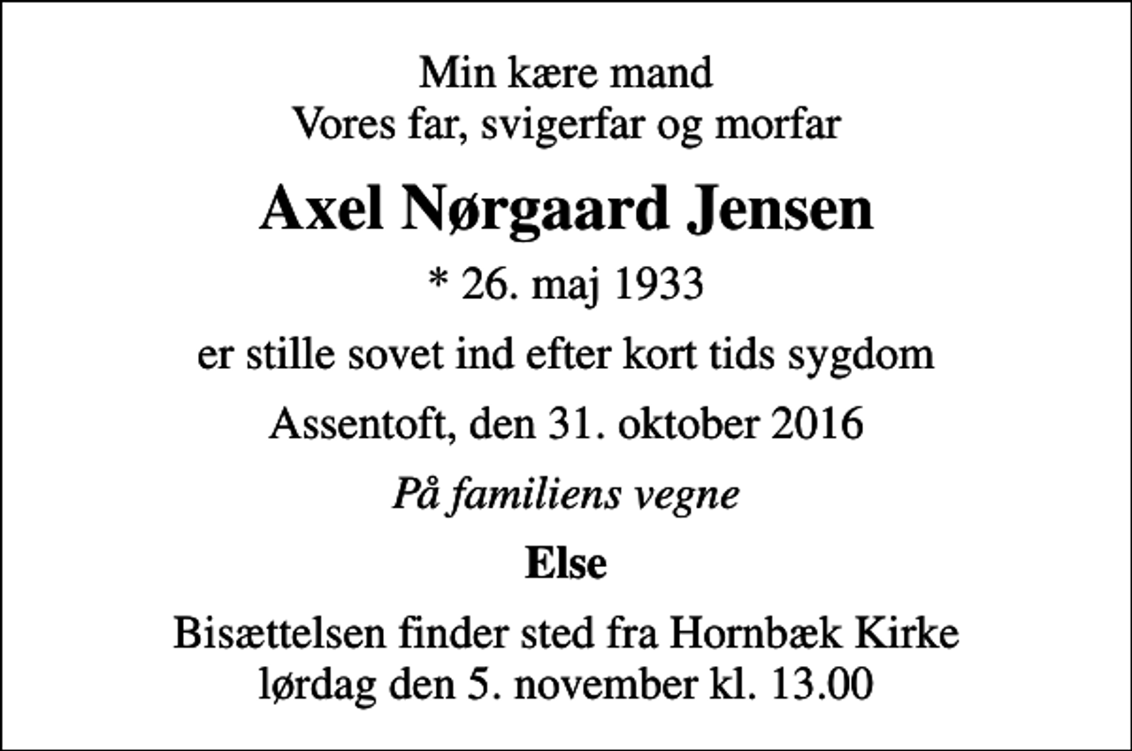 <p>Min kære mand Vores far, svigerfar og morfar<br />Axel Nørgaard Jensen<br />* 26. maj 1933<br />er stille sovet ind efter kort tids sygdom<br />Assentoft, den 31. oktober 2016<br />På familiens vegne<br />Else<br />Bisættelsen finder sted fra Hornbæk Kirke lørdag den 5. november kl. 13.00</p>