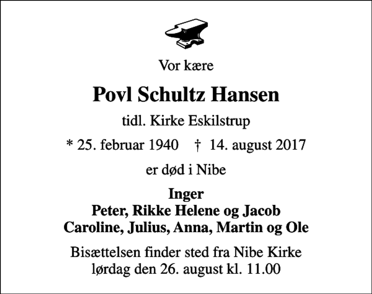 <p>Vor kære<br />Povl Schultz Hansen<br />tidl. Kirke Eskilstrup<br />* 25. februar 1940 ✝ 14. august 2017<br />er død i Nibe<br />Inger Peter, Rikke Helene og Jacob Caroline, Julius, Anna, Martin og Ole<br />Bisættelsen finder sted fra Nibe Kirke lørdag den 26. august kl. 11.00</p>