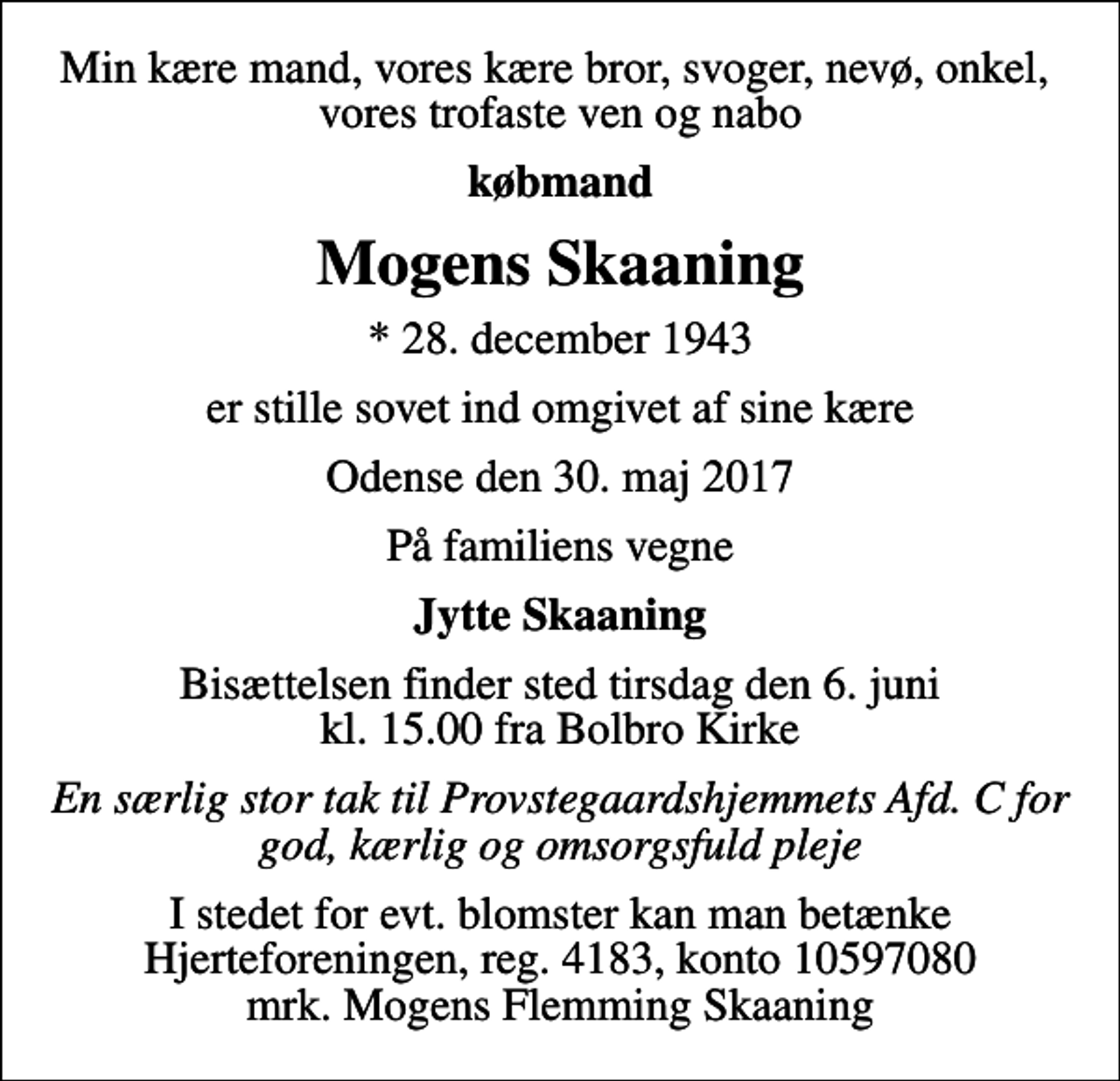 <p>Min kære mand, vores kære bror, svoger, nevø, onkel, vores trofaste ven og nabo<br />købmand<br />Mogens Skaaning<br />* 28. december 1943<br />er stille sovet ind omgivet af sine kære<br />Odense den 30. maj 2017<br />På familiens vegne<br />Jytte Skaaning<br />Bisættelsen finder sted tirsdag den 6. juni kl. 15.00 fra Bolbro Kirke<br />En særlig stor tak til Provstegaardshjemmets Afd. C for god, kærlig og omsorgsfuld pleje<br />I stedet for evt. blomster kan man betænke<br />Hjerteforeningen reg.4183,konto10597080mrk. Mogens Flemming<br />Skaaning</p>