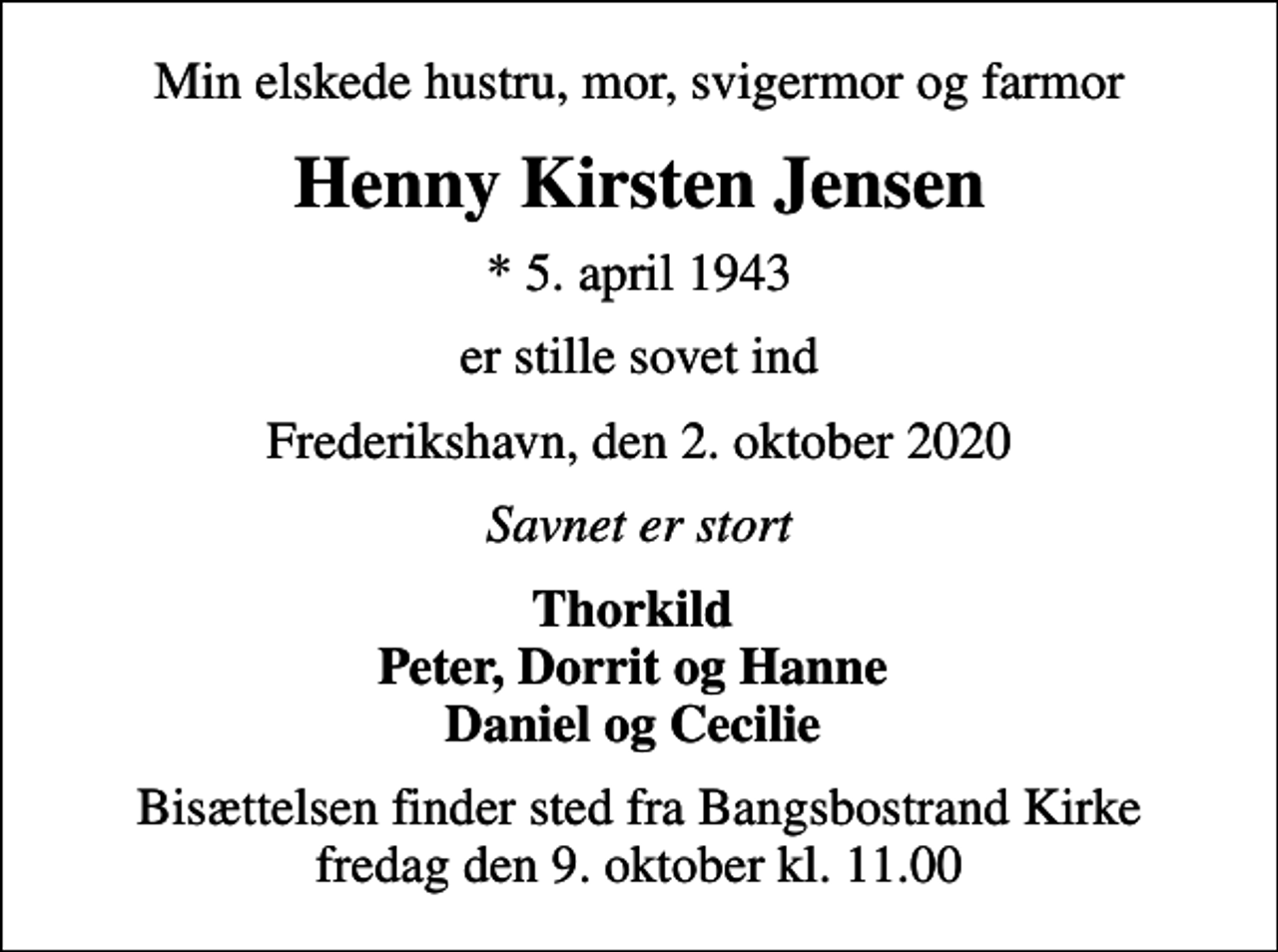 <p>Min elskede hustru, mor, svigermor og farmor<br />Henny Kirsten Jensen<br />* 5. april 1943<br />er stille sovet ind<br />Frederikshavn, den 2. oktober 2020<br />Savnet er stort<br />Thorkild Peter, Dorrit og Hanne Daniel og Cecilie<br />Bisættelsen finder sted fra Bangsbostrand Kirke fredag den 9. oktober kl. 11.00</p>