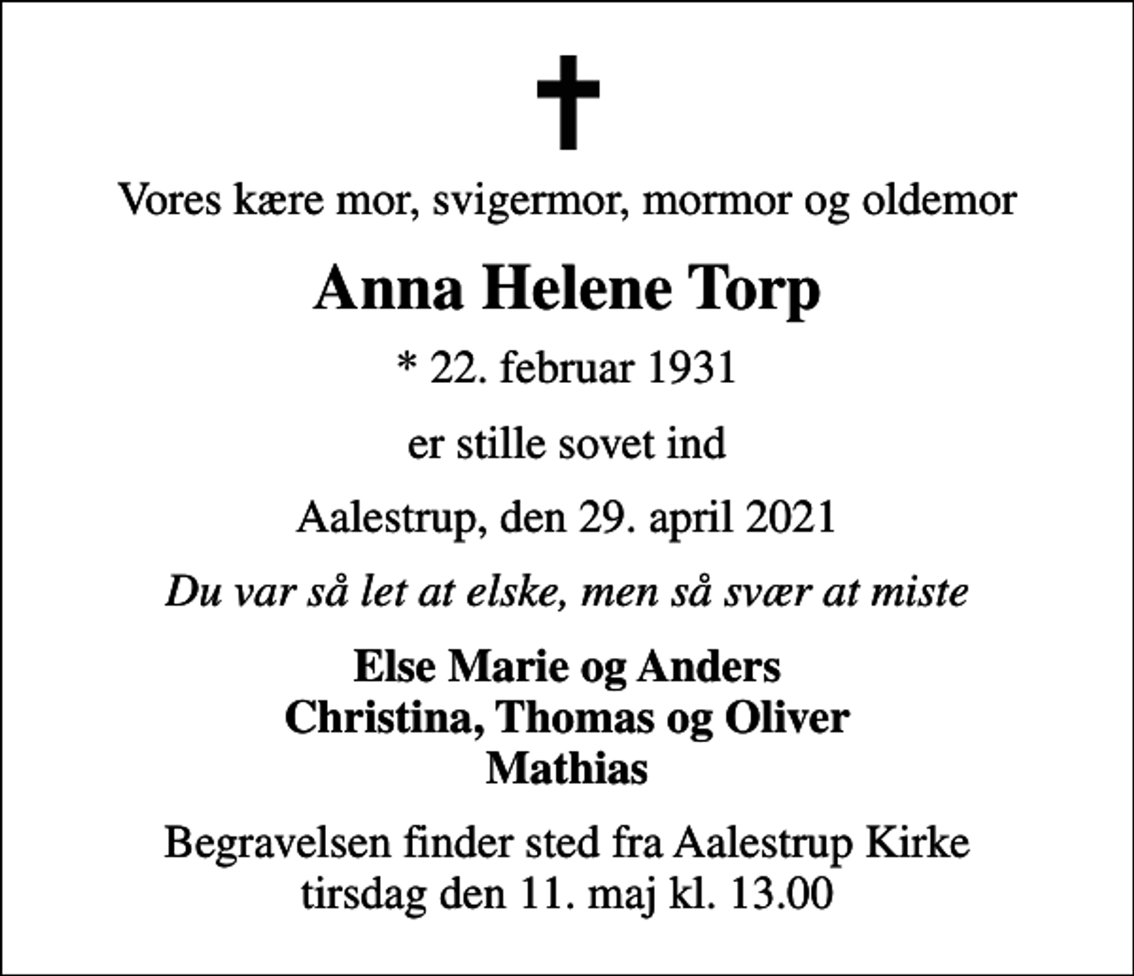 <p>Vores kære mor, svigermor, mormor og oldemor<br />Anna Helene Torp<br />* 22. februar 1931<br />er stille sovet ind<br />Aalestrup, den 29. april 2021<br />Du var så let at elske, men så svær at miste<br />Else Marie og Anders Christina, Thomas og Oliver Mathias<br />Begravelsen finder sted fra Aalestrup Kirke tirsdag den 11. maj kl. 13.00</p>