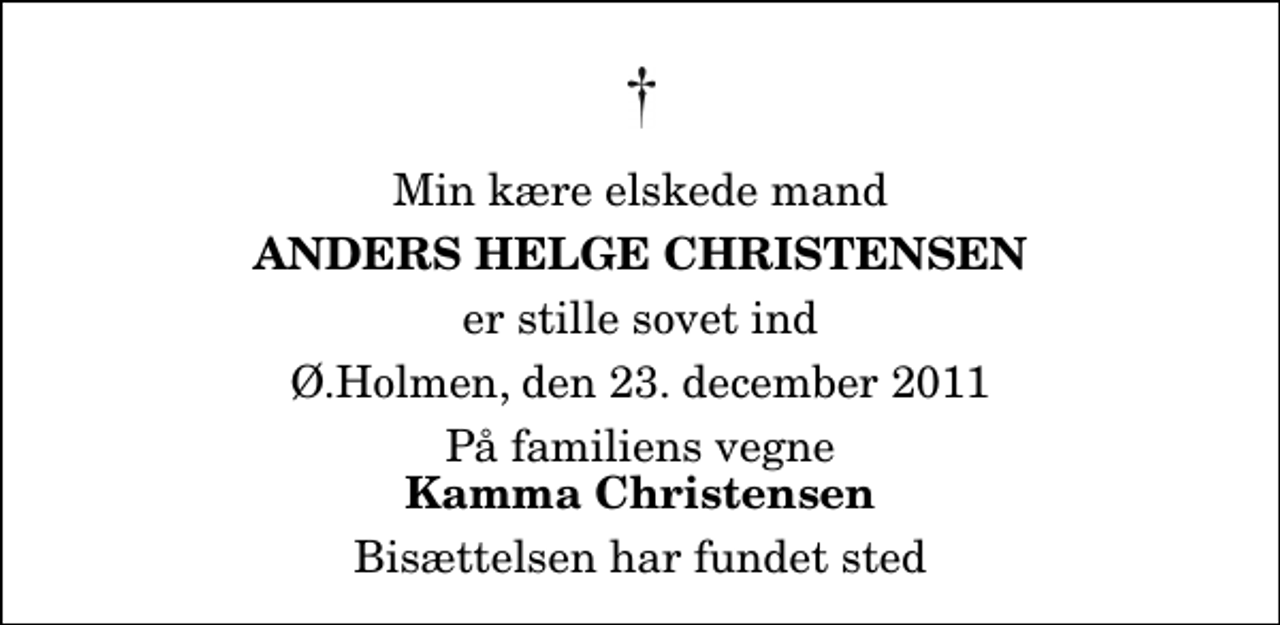 <p>Min kære elskede mand<br />Anders Helge Christensen<br />er stille sovet ind<br />Ø.Holmen, den 23. december 2011<br />På familiens vegne<br />Kamma Christensen<br />Bisættelsen har fundet sted</p>